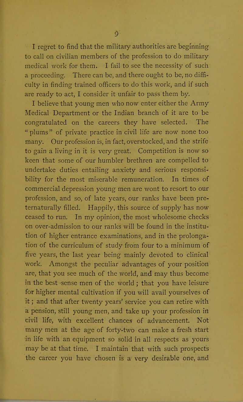 I regret to find that the military authorities are beginning to call on civilian members of the profession to do military- medical work for them. I fail to see the necessity of such a proceeding. There can be, and there ought to be, no diffi- culty in finding trained officers to do this work, and if such are ready to act, I consider it unfair to pass them by. I believe that young men who now enter either the Army Medical Department or the Indian branch of it are to be congratulated on the careers they have selected. The  plums  of private practice in civil life are now none too many. Our profession is, in fact, overstocked, and the strife to gain a living in it is very great. Competition is now so keen that some of our humbler brethren are compelled to undertake duties entailing anxiety and serious responsi- bility for the most miserable remuneration. In times of commercial depression young men are wont to resort to our profession, and so, of late years, our ranks have been pre- ternaturally filled. Happily, this source of supply has now ceased to run. In my opinion, the most wholesome checks on over-admission to our ranks will be found in the institu- tion of higher entrance examinations, and in the prolonga- tion of the curriculum of study from four to a minimum of five years, the last year being mainly devoted to clinical work. Amongst the peculiar advantages of your position arc, that you see much of the world, and may thus become in the best sense men of the world ; that you have leisure for higher mental cultivation if you will avail yourselves of it; and that after twenty years' service you can retire with a pension, still young men, and take up your profession in civil life, with excellent chances of advancement. Not many men at the age of forty-two can make a fresh start in life with an equipment so solid in all respects as yours may be at that time. I maintain that with such prospects the career you have chosen is a very desirable one, and