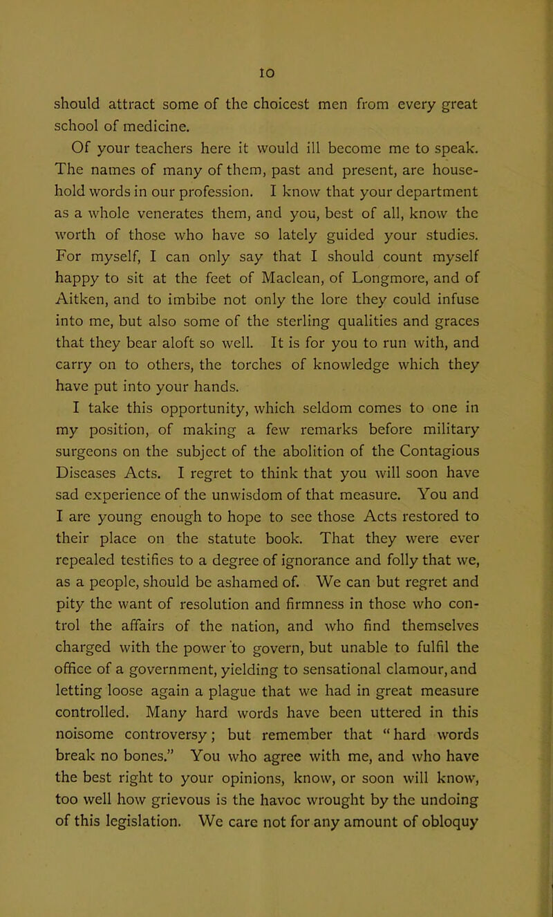 should attract some of the choicest men from every great school of medicine. Of your teachers here it would ill become me to speak. The names of many of them, past and present, are house- hold words in our profession, I know that your department as a whole venerates them, and you, best of all, know the worth of those who have so lately guided your studies. For myself, I can only say that I should count myself happy to sit at the feet of Maclean, of Longmore, and of Aitken, and to imbibe not only the lore they could infuse into me, but also some of the sterling qualities and graces that they bear aloft so well. It is for you to run with, and carry on to others, the torches of knowledge which they have put into your hands. I take this opportunity, which seldom comes to one in my position, of making a few remarks before military surgeons on the subject of the abolition of the Contagious Diseases Acts. I regret to think that you will soon have sad experience of the unwisdom of that measure. You and I are young enough to hope to see those Acts restored to their place on the statute book. That they were ever repealed testifies to a degree of ignorance and folly that we, as a people, should be ashamed of. We can but regret and pity the want of resolution and firmness in those who con- trol the affairs of the nation, and who find themselves charged with the power to govern, but unable to fulfil the office of a government, yielding to sensational clamour, and letting loose again a plague that we had in great measure controlled. Many hard words have been uttered in this noisome controversy; but remember that  hard words break no bones. You who agree with me, and who have the best right to your opinions, know, or soon will know, too well how grievous is the havoc wrought by the undoing of this legislation. We care not for any amount of obloquy