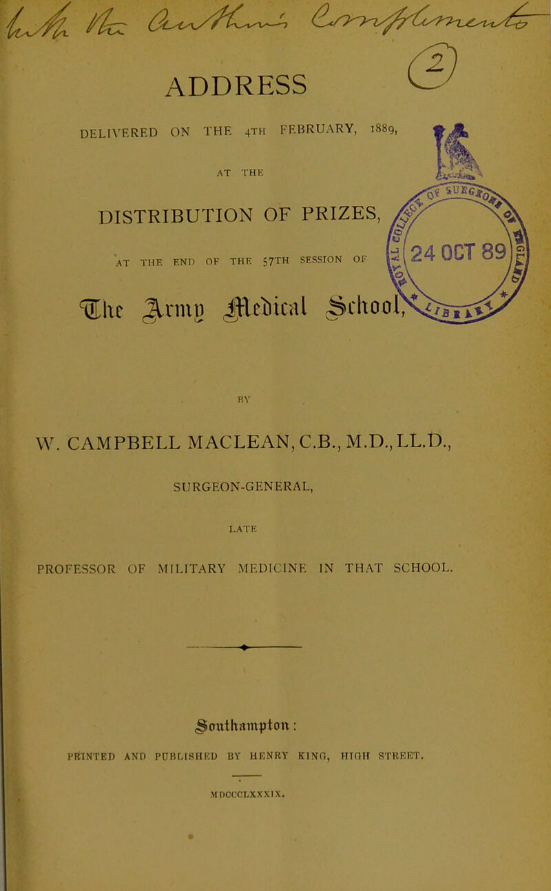 ADDRESS DELIVERED ON THE 4TH FEBRUARY, 1889, AT THE DISTRIBUTION OF PRIZES, AT THK END OF THE 57TH SESSION OF Ulic Jlnnj) Jfleiical ^ckool, W. CAMPBELL MACLEAN, C.B., M.D., LL.D., SURGEON-GENERAL, LATE PROFESSOR OF MILITARY MEDICINE IN THAT SCHOOL. ^oiathnmptott: PRINTED AND POBMSIIKU BV HKNRY KINT., irTOH STREET. MDCCCLXXXIX.