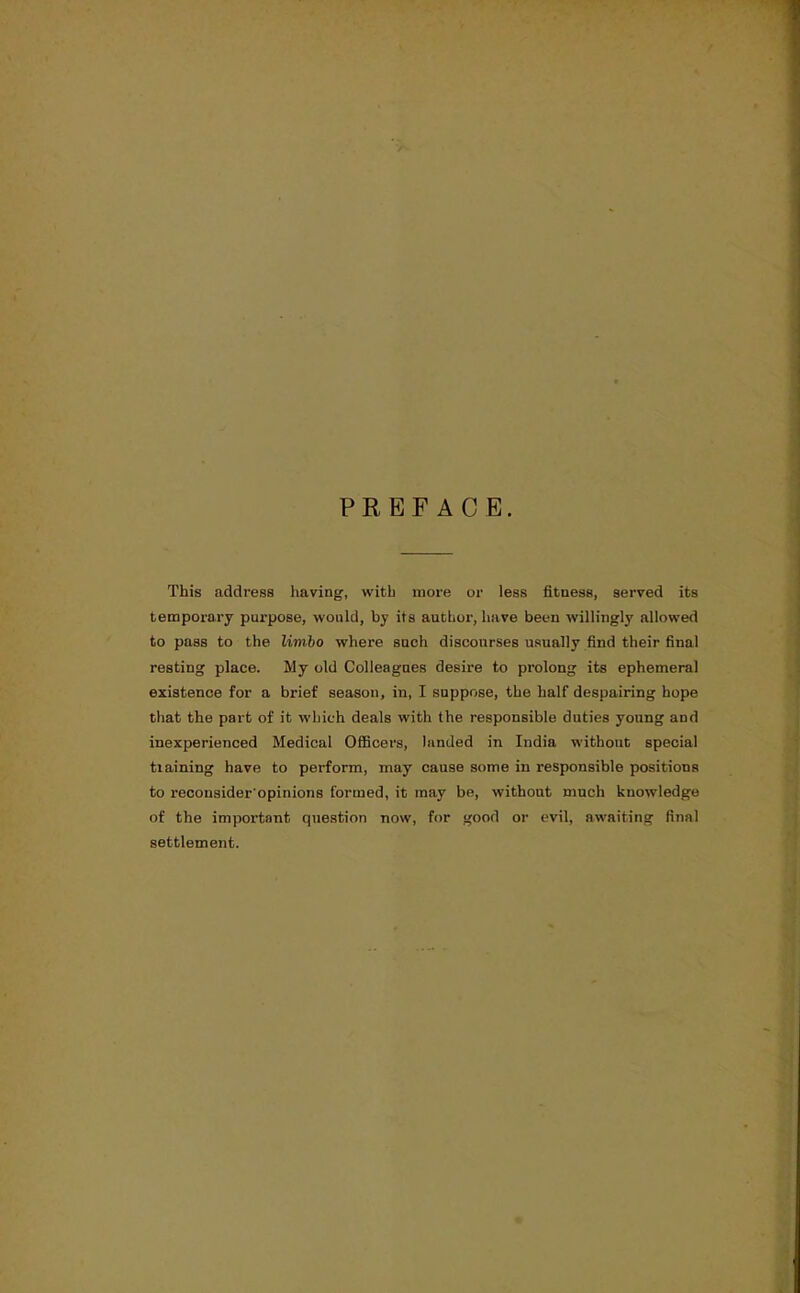 PREFACE. This address having, with more or less fitness, served its temporary purpose, would, by its author, have been willingly allowed to pass to the limbo where such discourses usually find their final resting place. My old Colleagues desire to prolong its ephemeral existence for a brief season, in, I suppose, the half despairing hope that the part of it which deals with the responsible duties young and inexperienced Medical Officers, landed in India without special tiaining have to perform, may cause some in responsible positions to reconsider'opinions formed, it may be, without much knowledge of the important question now, for good or evil, awaiting final settlement.