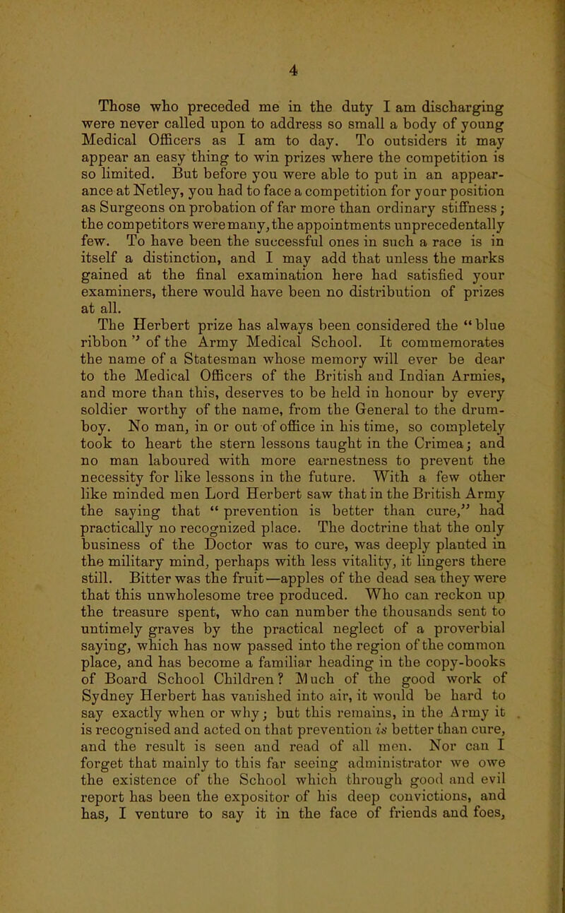 Those who preceded me in the duty I am discharging were never called upon to address so small a body of young Medical Officers as I am to day. To outsiders it may appear an easy thing to win prizes where the competition is so limited. But before you were able to put in an appear- ance at Netley, you had to face a competition for your position as Surgeons on probation of far more than ordinary stiffness; the competitors were many, the appointments unprecedentally few. To have been the successful ones in such a race is in itself a distinction, and I may add that unless the marks gained at the final examination here had satisfied your examiners, there would have been no distribution of prizes at all. The Herbert prize has always been considered the  blue ribbonof the Army Medical School. It commemorates the name of a Statesman whose memory will ever be dear to the Medical Officers of the British and Indian Armies, and more than this, deserves to be held in honour by every soldier worthy of the name, from the General to the drum- boy. No man, in or out of office in his time, so completely took to heart the stern lessons taught in the Crimea; and no man laboured with more earnestness to prevent the necessity for like lessons in the future. With a few other like minded men Lord Herbert saw that in the British Army the saying that  prevention is better than cure, had practically no recognized place. The doctrine that the only business of the Doctor was to cure, was deeply planted in the military mind, perhaps with less vitality, it lingers there still. Bitter was the fruit—apples of the dead sea they were that this unwholesome tree produced. Who can reckon up the treasure spent, who can number the thousands sent to untimely graves by the practical neglect of a proverbial saying, which has now passed into the region of the common place, and has become a familiar heading in the copy-books of Board School Children? IVIuch of the good work of Sydney Herbert has vanished into air, it would be hard to say exactly when or why; but this remains, in the Army it is recognised and acted on that prevention is better than cure, and the result is seen and read of all men. Nor can I forget that mainly to this far seeing administrator we owe the existence of the School which through good and evil report has been the expositor of his deep convictions, and has, I venture to say it in the face of friends and foes.