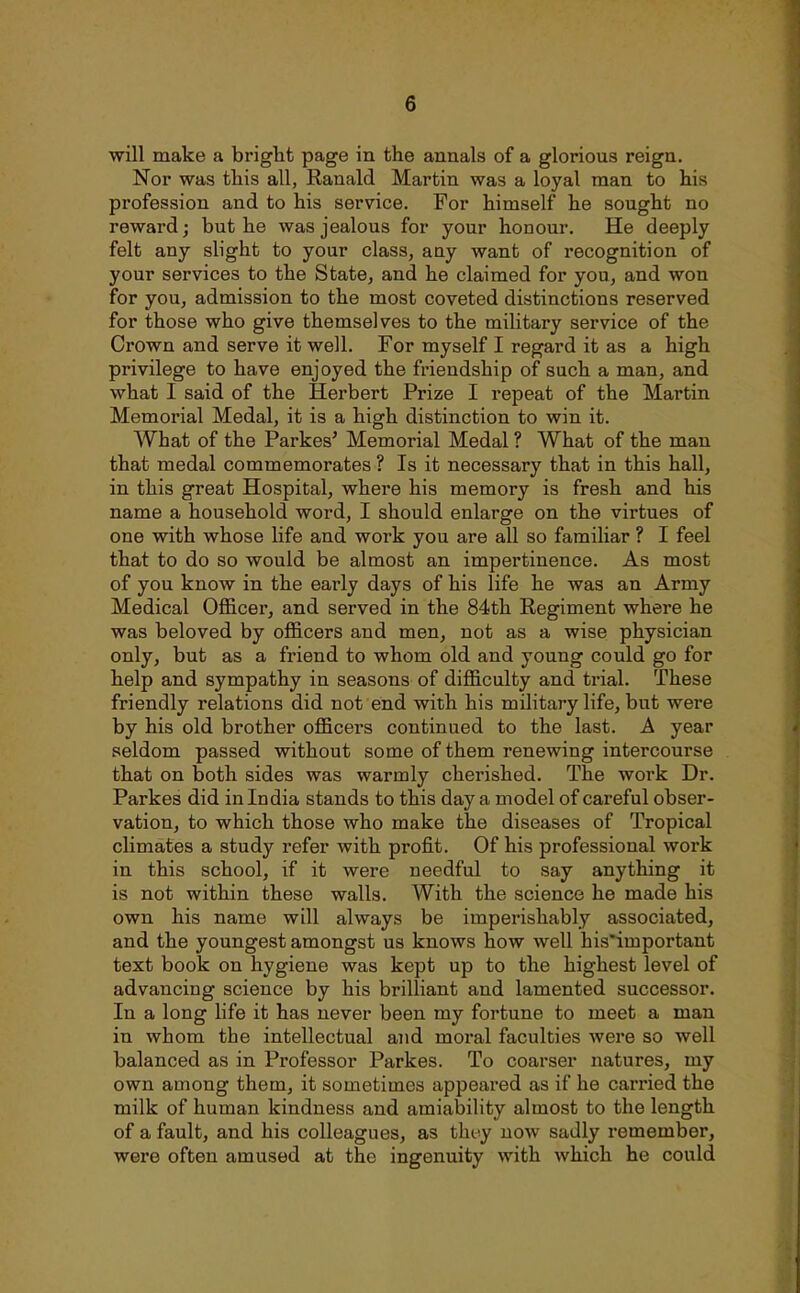 will make a bright page in the annals of a glorious reign. Nor was this all, Ranald Martin was a loyal man to his profession and to his service. For himself he sought no reward; but he was jealous for your honour. He deeply felt any slight to your class, any want of recognition of your services to the State, and he claimed for you, and won for you, admission to the most coveted distinctions reserved for those who give themselves to the military service of the Crown and serve it well. For myself I regard it as a high privilege to have enjoyed the friendship of such a man, and what I said of the Herbert Prize I repeat of the Martin Memorial Medal, it is a high distinction to win it. What of the Parkes' Memorial Medal ? What of the man that medal commemorates ? Is it necessary that in this hall, in this great Hospital, where his memory is fresh and his name a household word, I should enlarge on the virtues of one with whose life and work you are all so familiar ? I feel that to do so would be almost an impertinence. As most of you know in the early days of his life he was an Army Medical Officer, and served in the 84th Regiment where he was beloved by officers and men, not as a wise physician only, but as a friend to whom old and young could go for help and sympathy in seasons of difficulty and trial. These friendly relations did not end with his military life, but were by his old brother officers continued to the last. A year seldom passed without some of them renewing intercourse that on both sides was warmly cherished. The work Dr. Parkes did in India stands to this day a model of careful obser- vation, to which those who make the diseases of Tropical climates a study refer with profit. Of his professional work in this school, if it were needful to say anything it is not within these walls. With the science he made his own his name will always be imperishably associated, and the youngest amongst us knows how well his'important text book on hygiene was kept up to the highest level of advancing science by his brilliant and lamented successor. In a long life it has never been my fortune to meet a man in whom the intellectual and moral faculties were so well balanced as in Professor Parkes. To coarser natures, my own among them, it sometimes appeared as if he carried the milk of human kindness and amiability almost to the length of a fault, and his colleagues, as tht-y now sadly remember, were often amused at the ingenuity with which he could