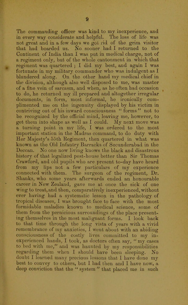 The commanding officer was kind to my inexperience, and in every way considerate and helpful. The loss of life was not great and in a few days we got rid of the grim visitor that had boarded us. No sooner had I returned to the Continent of India than I was put in medical charge, not of a regiment only, but of the whole cantonment in which that regiment was quartered ; I did my best, and again I was fortunate in ray military commander who was indulgent as I blundered along. On the other hand my medical chief in the division, although also well disposed to me, was master of a fine vein of sarcasm, and when, as he often had occasion to do, he returned my ill prepared and altogether irregular documents, in form, most informal, he ironically com- plimented me on the ingenuity displayed by his victim in contriving out of his inward consciousness forms not to be recognized by the official mind, leaving me, however, to get them into shape as well as I could. My next move was a turning point in my life, I Was ordered to the most important station in the Madras command, to do duty with Her Majesty's 55th Regiment, then quartered in what was known as the Old Infantry Barracks of Secunderabad in the Deccan. No one now living knows the black and disastrous history of that legalized pest-house better than Sir Thomas Crawford, and old pupils who are present to-day have heard from my lips not a few particulars of my experience connected with them. The surgeon of the regiment. Dr. Shanks, who some years afterwards ended an honourable career in New Zealand, gave me at once the sick of one wiug to treat, and then, comparatively inexperienced, without ever having had a systematic lesson in the pathology of tropical diseases, I was brought face to face with the most formidable maladies known to medical science, some of them from the pernicious surroundings of the place present- ing themselves in the most malignant forms. I look back to that time through the long vista of years with a vivid remembrance of my anxieties, I went about with an abiding consciousness of the costly lives committed to my in- experienced hands, I took, as doctors often say,  my cases to bed with me, and was haunted by my responsilailities regarding them when I should have been sleeping. No doubt I learned many precious lessons that I have done my best to convey to others, but I had tlien and I have now, a deep conviction that the  system that placed me in such