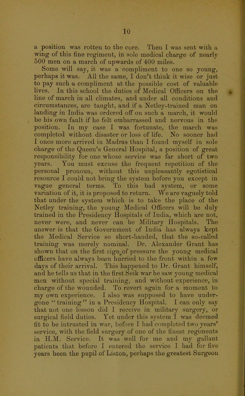 a position was rotten to the core. Then I was sent with a wing of this fine regiment, in sole medical charge of nearly 500 men on a march of upwards of 400 miles. Some will say, it was a compliment to one so young, perhaps it was. All the same, I don't think it wise or just to pay such a compliment at the possible cost of valuable lives. In this school the duties of Medical Officers on the line of march in all climates, and under all conditions and circumstances, are taught, and if a Netley-trained man on landing in India was ordered off on such a march, it would be his own fault if he felt embarrassed and nervous in the position. In my case I was fortunate, the march was completed without disaster or loss of life. No sooner had I once more arrived in Madras than I found myself in sole charge of the Queen's General Hospital, a position of great responsibility for one whose service was far short of two years. You must excuse the frequent repetition of the personal pronoun, without this unpleasantly egotistical resource I could not bring the system before you except in vague general terms. To this bad system, or some variation of it, it is proposed to return. We are vaguely told that under the system which is to take the place of the Netley training, the young Medical Officers will be duly trained in the Presidency Hospitals of India, which are not, never were, and never can be Military Hospitals. The answer is that the Government of India has always kept the Medical Service so short-handed, that the so-called training was merely nominal. Dr. Alexander Grant has shown that on the first sign^of pressure the young medical officers have always been hurried to the front within a few days of their arrival. This happened to Dr. Grant himself, and he tells us that in the first Seik war he saw young medical men without special training, and without experience, in charge of the wounded. To revert again for a moment to my own experience. I also was supposed to have under- gone  training  in a Presidency Hospital. I can only say that not one lesson did I receive in military surgery, or surgical field duties. Yet under this system I was deemed fit to be intrusted in war, before I had completed two years' service, with the field surgery of one of the finest regiments in H.M. Service. It was well for me and my gallant patients that before I entered the service I had for five years been the pupil of Listen, perhaps thegi*eatest Surgeon