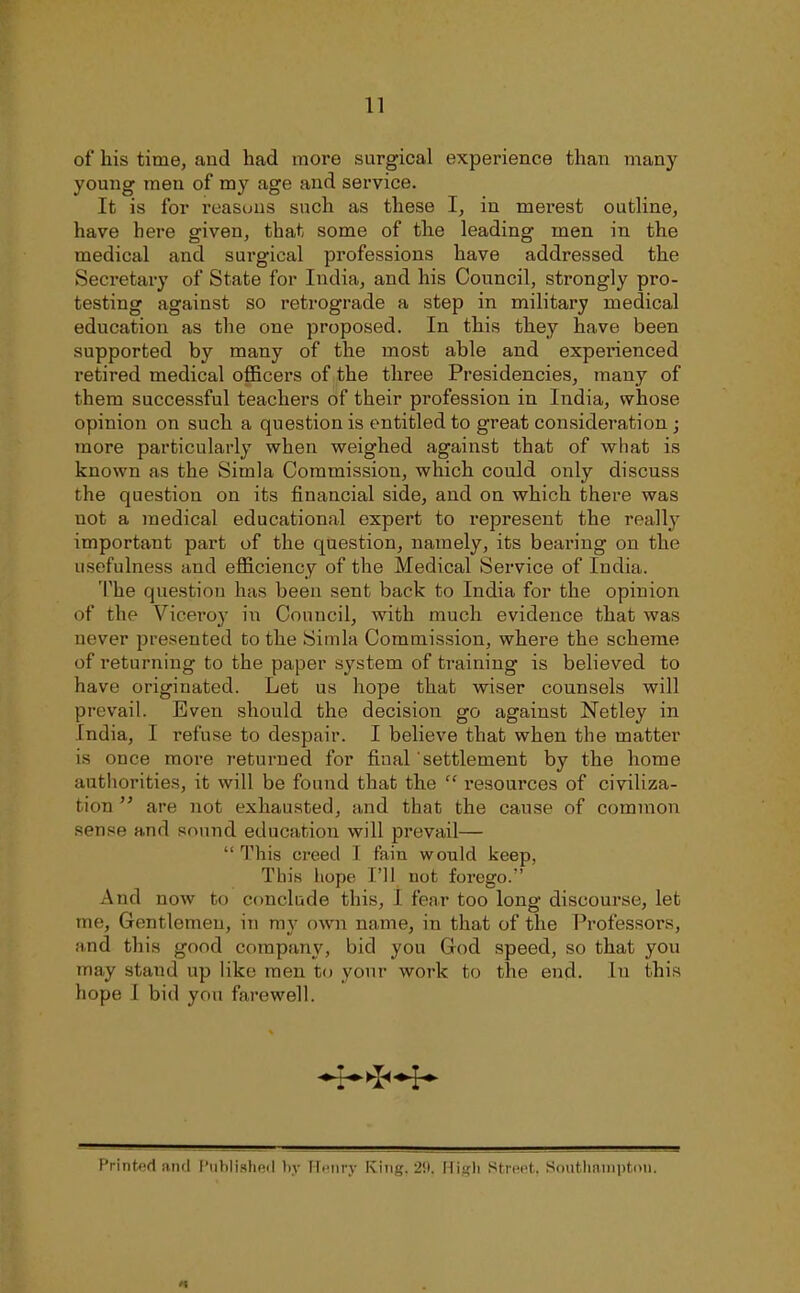 n of his time, and had more surgical experience than many young men of my age and service. It is for reastjus such as these I, in merest outUne, have here given, that some of the leading men in the medical and surgical professions have addressed the Secretary of State for India, and his Council, strongly pro- testing against so retrograde a step in military medical education as the one proposed. In this they have been supported by many of the most able and experienced retired medical officers of the three Presidencies, many of them successful teachers of their profession in India, whose opinion on such a question is entitled to great consideration j more particularly when weighed against that of wliat is known as the Simla Commission, which could only discuss the question on its financial side, and on which there was not a medical educational expert to represent the really important part of the question, namely, its bearing on the usefulness and efficiency of the Medical Service of India. The question has been sent back to India for the opinion of the Viceroy m Council, with much evidence that was never presented to the Simla Commission, where the scheme of returning to the paper system of training is believed to have originated. Let us hope that wiser counsels will prevail. Even should the decision go against Netley in India, I refuse to despair. I believe that when the matter is once more returned for final settlement by the home authorities, it will be found that the  resources of civiliza- tion  are not exhausted, and that the cause of common sense and sound education will prevail—  This creed I fain would keep, This hope I'll not forego. And now to conclude this, I fear too long discourse, let me, Gentlemen, in my own name, in that of the Professors, and this good company, bid you God speed, so that you may stand up like men to your work to the end. In this hope I bid yon farewell. Printed niul I'uhlished l)y Fli'm-y King. 2!i. Hi!j;li Street. SontliiuiiptKii.