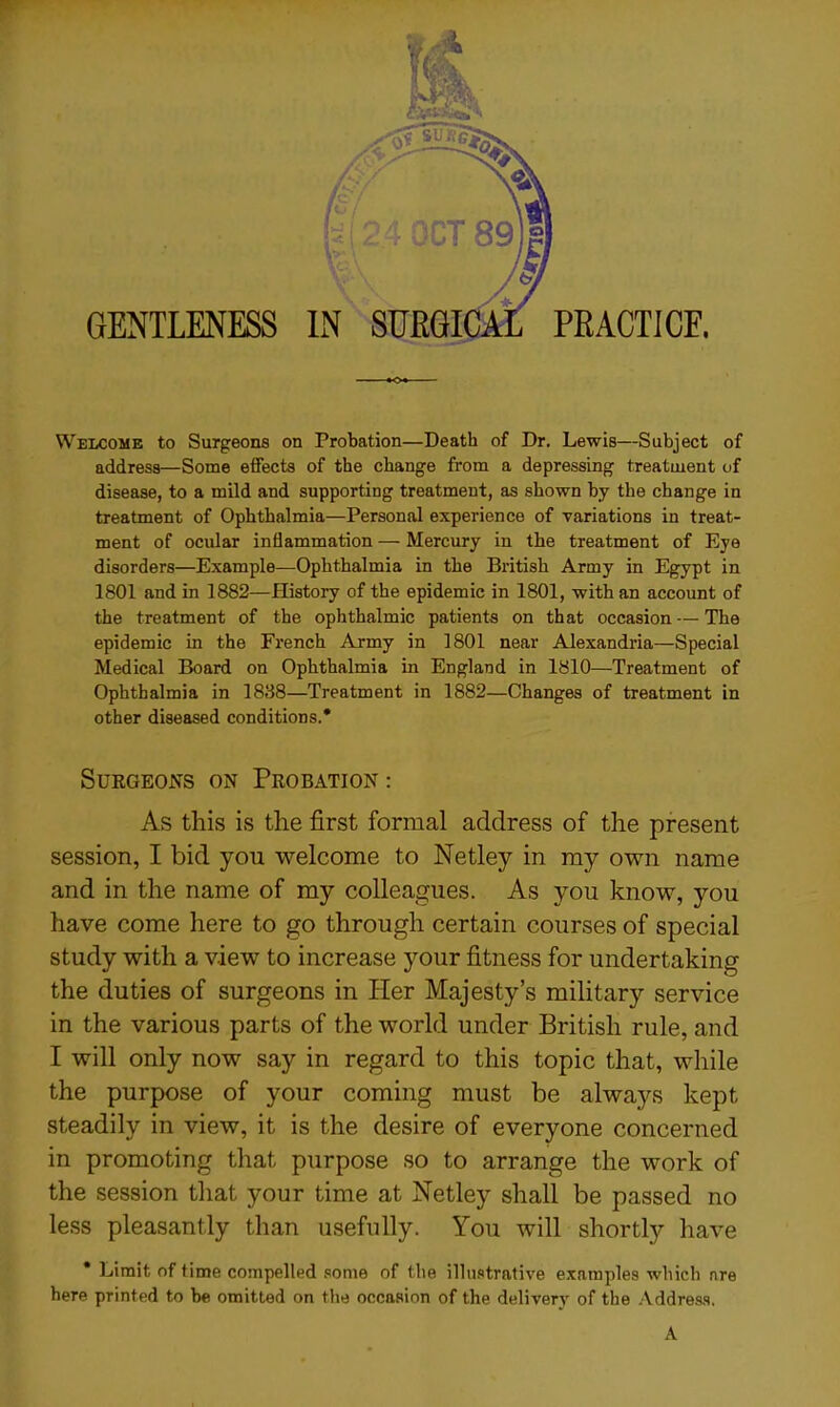 GENTLENESS v a IN SURG1 PRACTICE. Welcome to Surgeons on Probation—Death of Dr. Lewis—Subject of address—Some effects of the change from a depressing treatment of disease, to a mild and supporting treatment, as shown by the change in treatment of Ophthalmia—Personal experience of variations in treat- ment of ocular inflammation — Mercury in the treatment of Eye disorders—Example—Ophthalmia in the British Army in Egypt in 1801 and in 1882—History of the epidemic in 1801, with an account of the treatment of the ophthalmic patients on that occasion — The epidemic in the French Army in 1801 near Alexandria—Special Medical Board on Ophthalmia in England in 1810—Treatment of Ophthalmia in 1838—Treatment in 1882—Changes of treatment in other diseased conditions.* Surgeons on Probation : As this is the first formal address of the present session, I bid you welcome to Netley in my own name and in the name of my colleagues. As you know, you have come here to go through certain courses of special study with a view to increase your fitness for undertaking the duties of surgeons in Her Majesty’s military service in the various parts of the world under British rule, and I will only now say in regard to this topic that, while the purpose of your coming must be always kept steadily in view, it is the desire of everyone concerned in promoting that purpose so to arrange the work of the session that your time at Netley shall be passed no less pleasantly than usefully. You will shortly have Limit of time compelled some of the illustrative examples which are here printed to be omitted on the occasion of the delivery of the Address. A