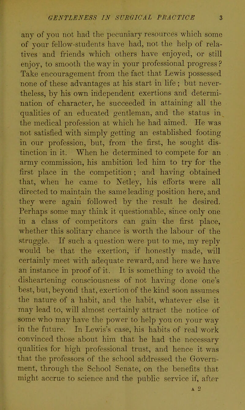 any of you not had the pecuniary resources which some of your fellow-students have had, not the help of rela- tives and friends which others have enjoyed, or still enjoy, to smooth the way in your professional progress? Take encouragement from the fact that Lewis possessed none of these advantages at his start in life ; but never- theless, by his own independent exertions and determi- nation of character, he succeeded in attaining all the qualities of an educated gentleman, and the status in the medical profession at which he had aimed. He was not satisfied with simply getting an established footing in our profession, but, from the first, he sought dis- tinction in it. When he determined to compete for an army commission, his ambition led him to try for the first place in the competition ; and having obtained that, when he came to Netley, his efforts were all directed to maintain the same leading position here, and they were again followed by the result he desired. Perhaps some may think it questionable, since only one in a class of competitors can gain the first place, whether this solitary chance is worth the labour of the struggle. If such a question were put to me, my reply would be that the exertion, if honestly made, will certainly meet with adequate reward, and here we have an instance in proof of it. It is something to avoid the disheartening consciousness of not having done one’s best, but, beyond that, exertion of the kind soon assumes the nature of a habit, and the habit, whatever else it may lead to, will almost certainly attract the notice of some who may have the power to help you on your way in the future. In Lewis’s case, his habits of real work convinced those about him that he had the necessary qualities for high professional trust, and hence it was that the professors of the school addressed the Govern- ment, through the School Senate, on the benefits that might accrue to science and the public service if, after