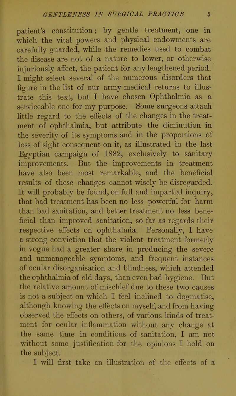 patient’s constitution; by gentle treatment, one in which the vital powers and physical endowments are carefully guarded, while the remedies used to combat the disease are not of a nature to lower, or otherwise injuriously affect, the patient for any lengthened period. I might select several of the numerous disorders that figure in the list of our army medical returns to illus- trate this test, but I have chosen Ophthalmia as a serviceable one for my purpose. Some surgeons attach little regard to the effects of the changes in the treat- ment of ophthalmia, but attribute the diminution in the severity of its symptoms and in the proportions of loss of sight consequent on it, as illustrated in the last Egyptian campaign of 1882, exclusively to sanitary improvements. But the improvements in treatment have also been most remarkable, and the beneficial results of these changes cannot wisely be disregarded. It will probably be found, on full and impartial inquiry, that bad treatment has been no less powerful for harm than bad sanitation, and better treatment no less bene- ficial than improved sanitation, so far as regards their respective effects on ophthalmia. Personally, I have a strong conviction that the violent treatment formerly in vogue had a greater share in producing the severe and unmanageable symptoms, and frequent instances of ocular disorganisation and blindness, which attended the ophthalmia of old days, than even bad hygiene. But the relative amount of mischief due to these two causes is not a subject on which I feel inclined to dogmatise, although knowing the effects on myself, and from having observed the effects on others, of various kinds of treat- ment for ocular inflammation without any change at the same time in conditions of sanitation, I am not without some justification for the opinions I hold on the subject. I will first take an illustration of the effects of a