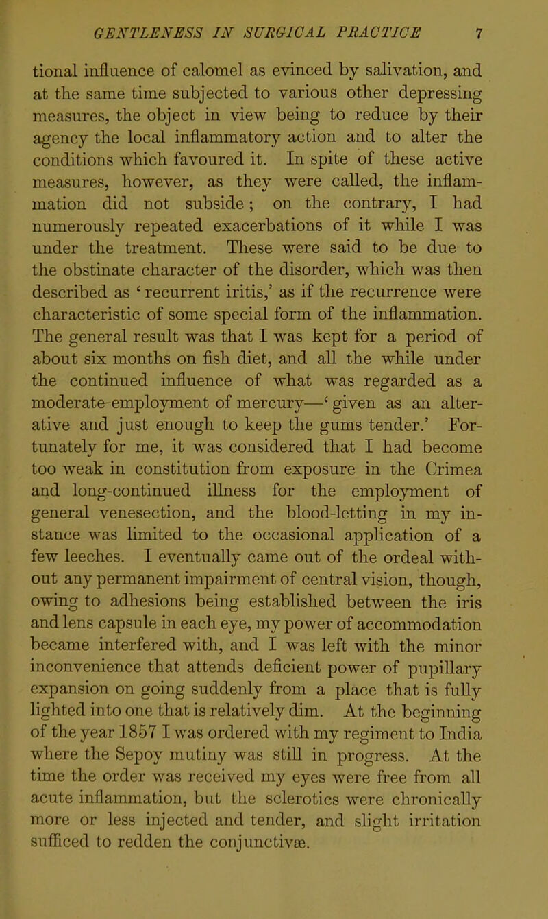 tional influence of calomel as evinced by salivation, and at the same time subjected to various other depressing measures, the object in view being to reduce by their agency the local inflammatory action and to alter the conditions which favoured it. In spite of these active measures, however, as they were called, the inflam- mation did not subside; on the contrary, I had numerously repeated exacerbations of it while I was under the treatment. These were said to be due to the obstinate character of the disorder, which was then described as ‘ recurrent iritis,’ as if the recurrence were characteristic of some special form of the inflammation. The general result was that I was kept for a period of about six months on fish diet, and all the while under the continued influence of what was regarded as a moderate- employment of mercury—‘ given as an alter- ative and just enough to keep the gums tender.’ For- tunately for me, it was considered that I had become too weak in constitution from exposure in the Crimea and long-continued illness for the employment of general venesection, and the blood-letting in my in- stance was limited to the occasional application of a few leeches. I eventually came out of the ordeal with- out any permanent impairment of central vision, though, owing to adhesions being established between the iris and lens capsule in each eye, my power of accommodation became interfered with, and I was left with the minor inconvenience that attends deficient power of pupillary expansion on going suddenly from a place that is fully lighted into one that is relatively dim. At the beginning of the year 1857 I was ordered with my regiment to India where the Sepoy mutiny was still in progress. At the time the order was received my eyes were free from all acute inflammation, but the sclerotics were chronically more or less injected and tender, and slight irritation sufficed to redden the conjunctivas.