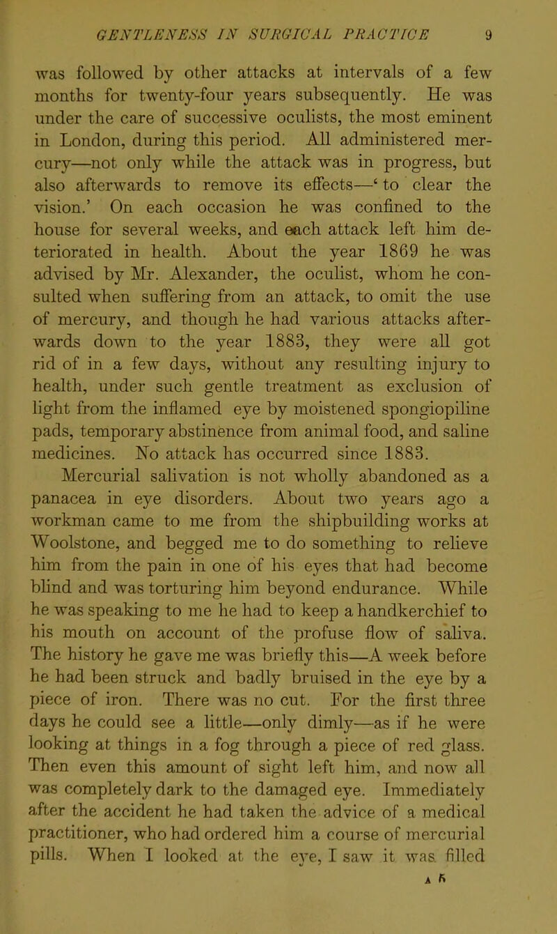 was followed by other attacks at intervals of a few months for twenty-four years subsequently. He was under the care of successive oculists, the most eminent in London, during this period. All administered mer- cury—not only while the attack was in progress, but also afterwards to remove its effects—‘ to clear the vision.’ On each occasion he was confined to the house for several weeks, and each attack left him de- teriorated in health. About the year 1869 he was advised by Mr. Alexander, the oculist, whom he con- sulted when suffering from an attack, to omit the use of mercury, and though he had various attacks after- wards down to the year 1883, they were all got rid of in a few days, without any resulting injury to health, under such gentle treatment as exclusion of light from the inflamed eye by moistened spongiopiline pads, temporary abstinence from animal food, and saline medicines. No attack has occurred since 1883. Mercurial salivation is not wholly abandoned as a panacea in eye disorders. About two years ago a workman came to me from the shipbuilding works at Woolstone, and begged me to do something to relieve him from the pain in one of his eyes that had become blind and was torturing him beyond endurance. While he was speaking to me he had to keep a handkerchief to his mouth on account of the profuse flow of saliva. The history he gave me was briefly this—A week before he had been struck and badly bruised in the eye by a piece of iron. There was no cut. For the first three days he could see a little—only dimly—as if he were looking at things in a fog through a piece of red glass. Then even this amount of sight left him, and now all was completely dark to the damaged eye. Immediately after the accident he had taken the advice of a medical practitioner, who had ordered him a course of mercurial pills. When I looked at the eye, I saw it was. filled A