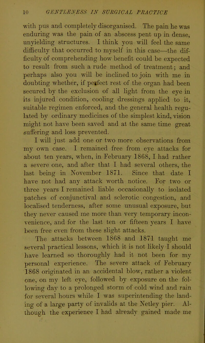 with pus and completely disorganised. The pain he was enduring was the pain of an abscess pent up in dense, unyielding structures. I think you will feel the same difficulty that occurred to myself in this case—the dif- ficulty of comprehending how benefit could be expected to result from such a rude method of treatment; and perhaps also you will be inclined to join with me in doubting whether, if perfect rest of the organ had been secured by the exclusion of all light from the eye in its injured condition, cooling dressings applied to it, suitable regimen enforced, and the general health regu- lated by ordinary medicines of the simplest kind, vision might not have been saved and at the same time great suffering and loss prevented. I will just add one or two more observations from my own case. I remained free from eye attacks for about ten years, when, in February 1868, I had rather a severe one, and after that I had several others, the last being in November 1871. Since that date I have not had any attack worth notice. For two or three years I remained liable occasionally to isolated patches of conjunctival and sclerotic congestion, and localised tenderness, after some unusual exposure, but they never caused me more than very temporary incon- venience, and for the last ten or fifteen years I have been free even from these slight attacks. The attacks between 1868 and 1871 taught me several practical lessons, which it is not likely I should have learned so thoroughly had it not been for my personal experience. The severe attack of February 1868 originated in an accidental blow, rather a violent one, on my left eye, followed by exposure on the fol- lowing day to a prolonged storm of cold wind and rain for several hours while I was superintending the land- ing of a large party of invalids at the Netley pier. Al- though the experience I had already gained made me I