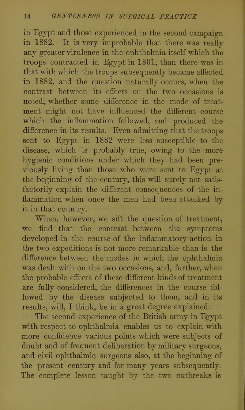 in Egypt and those experienced in the second campaign in 1882. It is very improbable that there was really any greater virulence in the ophthalmia itself which the troops contracted in Egypt in 1801, than there was in that with which the troops subsequently became affected in 1882, and the question naturally occurs, when the contrast between its effects on the two occasions is noted, whether some difference in the mode of treat- ment might not have influenced the different course which the inflammation followed, and produced the difference in its results. Even admitting that the troops sent to Egypt in 1882 were less susceptible to the disease, which is probably true, owing to the more hygienic conditions under which they had been pre- viously living than those who were sent to Egypt at the beginning of the century, this will surely not satis- factorily explain the different consequences of the in- flammation when once the men had been attacked by it in that country. When, however, we sift the question of treatment, we find that the contrast between the symptoms developed in the course of the inflammatory action in the two expeditions is not more remarkable than is the difference between the modes in which the ophthalmia was dealt with on the two occasions, and, further, when the probable effects of these different kinds of treatment are fully considered, the differences in the course fol- lowed by the disease subjected to them, and in its results, will, I think, be in a great degree explained. The second experience of the British army in Egypt with respect to ophthalmia enables us to explain with more confidence various points which were subjects of doubt and of frequent deliberation by military surgeons, and civil ophthalmic surgeons also, at the beginning of the present century and for many years subsequently. The complete lesson taught by the two outbreaks is