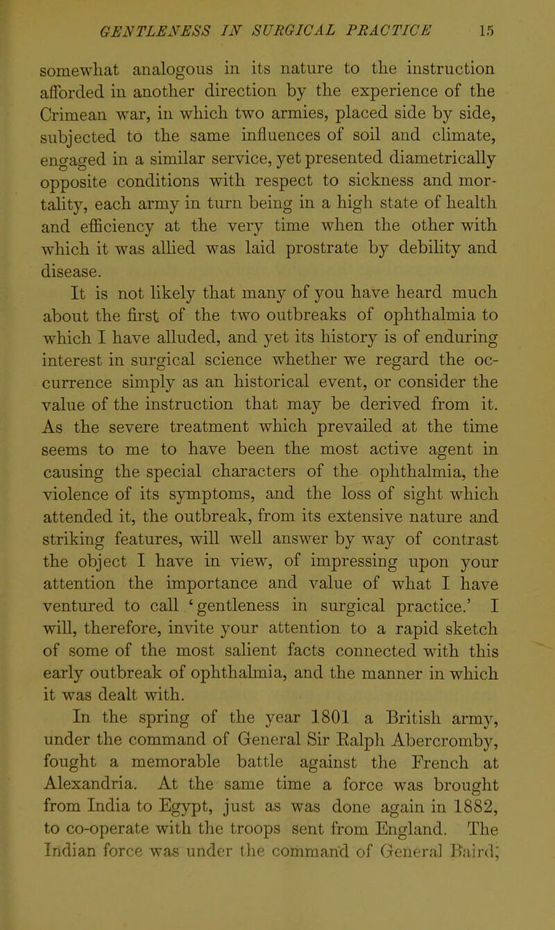 somewhat analogous in its nature to the instruction afforded in another direction by the experience of the Crimean war, in which two armies, placed side by side, subjected to the same influences of soil and climate, engaged in a similar service, yet presented diametrically opposite conditions with respect to sickness and mor- tality, each army in turn being in a high state of health and efficiency at the very time when the other with which it was allied was laid prostrate by debility and disease. It is not likely that many of you have heard much about the first of the two outbreaks of ophthalmia to which I have alluded, and yet its history is of enduring interest in surgical science whether we regard the oc- currence simply as an historical event, or consider the value of the instruction that may be derived from it. As the severe treatment which prevailed at the time seems to me to have been the most active agent in causing the special characters of the ophthalmia, the violence of its symptoms, and the loss of sight which attended it, the outbreak, from its extensive nature and striking features, will well answer by way of contrast the object I have in view, of impressing upon your attention the importance and value of what I have ventured to call ‘gentleness in surgical practice.’ I will, therefore, invite your attention to a rapid sketch of some of the most salient facts connected with this early outbreak of ophthalmia, and the manner in which it was dealt with. In the spring of the year 1801 a British army, under the command of General Sir Ralph Abercromby, fought a memorable battle against the French at Alexandria. At the same time a force was brought from India to Egypt, just as was done again in 1882, to co-operate with the troops sent from England. The Indian force was under the command of General Baird;