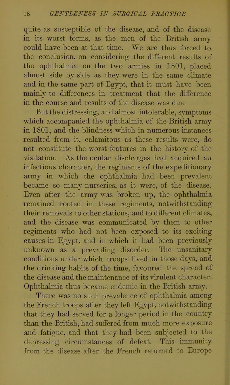 quite as susceptible of tlie disease, and of the disease in its worst forms, as the men of the British army could have been at that time. We are thus forced to the conclusion, on considering the different results of the ophthalmia on the two armies in 1801, placed almost side by side as they were in the same climate and in the same part of Egypt, that it must have been mainly to differences in treatment that the difference in the course and results of the disease was due. But the distressing, and almost intolerable, symptoms which accompanied the ophthalmia of the British army in 1801, and the blindness which in numerous instances resulted from it, calamitous as these results were, do not constitute the worst features in the history of the visitation. As the ocular discharges had acquired au. infectious character, the regiments of the expeditionary army in which the ophthalmia had been prevalent became so many nurseries, as it were, of the disease. Even after the army was broken up, the ophthalmia remained rooted in these regiments, notwithstanding their removals to other stations, and to different climates, and the disease was communicated by them to other regiments who had not been exposed to its exciting causes in Egypt, and in which it had been previously unknown as a prevailing disorder. The unsanitary conditions under which troops lived in those days, and the drinking habits of the time, favoured the spread of the disease and the maintenance of its virulent character. Ophthalmia thus became endemic in the British army. There was no such prevalence of ophthalmia among the French troops after they left Egypt, notwithstanding that they had served for a longer period in the country than the British, had suffered from much more exposure and fatigue, and that they had been subjected to the depressing circumstances of defeat. This immunity from the disease after the French returned to Europe