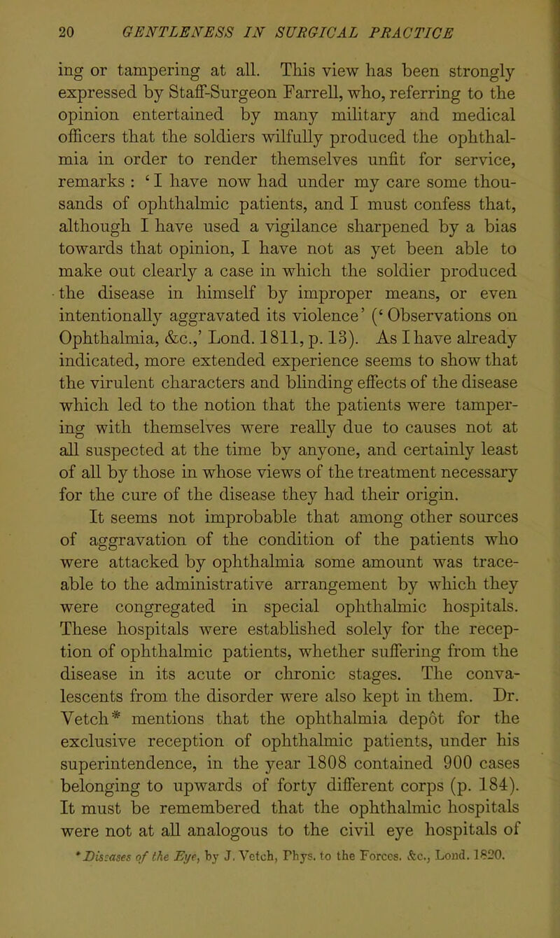 ing or tampering at all. This view lias been strongly expressed by Staff-Surgeon Farrell, who, referring to the opinion entertained by many military and medical officers that the soldiers wilfully produced the ophthal- mia in order to render themselves unfit for service, remarks : ‘ I have now had under my care some thou- sands of ophthalmic patients, and I must confess that, although I have used a vigilance sharpened by a bias towards that opinion, I have not as yet been able to make out clearly a case in which the soldier produced the disease in himself by improper means, or even intentionally aggravated its violence’ (‘Observations on Ophthalmia, &c.,’ Lond. 1811, p. 13). As I have already indicated, more extended experience seems to show that the virulent characters and blinding effects of the disease which led to the notion that the patients were tamper- ing with themselves were really due to causes not at all suspected at the time by anyone, and certainly least of all by those in whose views of the treatment necessary for the cure of the disease they had their origin. It seems not improbable that among other sources of aggravation of the condition of the patients who were attacked by ophthalmia some amount was trace- able to the administrative arrangement by which they were congregated in special ophthalmic hospitals. These hospitals were established solely for the recep- tion of ophthalmic patients, whether suffering from the disease in its acute or chronic stages. The conva- lescents from, the disorder were also kept in them. Dr. Vetch* mentions that the ophthalmia depot for the exclusive reception of ophthalmic patients, under his superintendence, in the year 1808 contained 900 cases belonging to upwards of forty different corps (p. 184). It must be remembered that the ophthalmic hospitals were not at all analogous to the civil eye hospitals of * Diseases of the Eye, by J. Vetch, Thys. to the Forces. &C., Lond. 1S20.