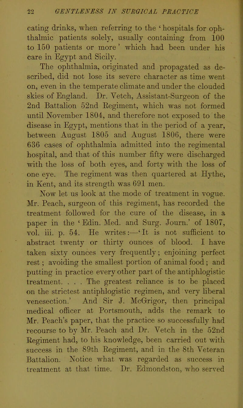 eating drinks, when referring to the ‘ hospitals for oph- thalmic patients solely, usually containing from 100 to 150 patients or more ’ which had been under his care in Egypt and Sicily. The ophthalmia, originated and propagated as de- scribed, did not lose its severe character as time went on, even in the temperate climate and under the clouded skies of England. Dr. Vetch, Assistant-Surgeon of the 2nd Battalion 52nd Regiment, which was not formed until November 1804, and therefore not exposed to the disease in Egypt, mentions that in the period of a year, between August 1805 and August 1806, there were 636 cases of ophthalmia admitted into the regimental hospital, and that of this number fifty were discharged with the loss of both eyes, and forty with the loss of one eye. The regiment was then quartered at Hythe, in Kent, and its strength was 691 men. Now let us look at the mode of treatment in vogue. Mr. Peach, surgeon of this regiment, has recorded the treatment followed for the cure of the disease, in a paper in the ‘ Edin. Med. and Surg. Journ.’ of 1807, vol. iii. p. 54. He writes:—‘It is not sufficient to abstract twenty or thirty ounces of blood. I have taken sixty ounces very frequently; enjoining perfect rest; avoiding the smallest portion of animal food ; and putting in practice every other part of the antiphlogistic treatment. . . . The greatest reliance is to be placed on the strictest antiphlogistic regimen, and very liberal venesection.’ And Sir J. McGrigor, then principal medical officer at Portsmouth, adds the remark to Mr. Peach’s paper, that the practice so successfully had recourse to by Mr. Peach and Dr. Vetch in the 52nd Regiment had, to his knowledge, been carried out with success in the 89th Regiment, and in the 8th Veteran Battalion. Notice what was regarded as success in treatment at that time. Dr. Edmondston, who served
