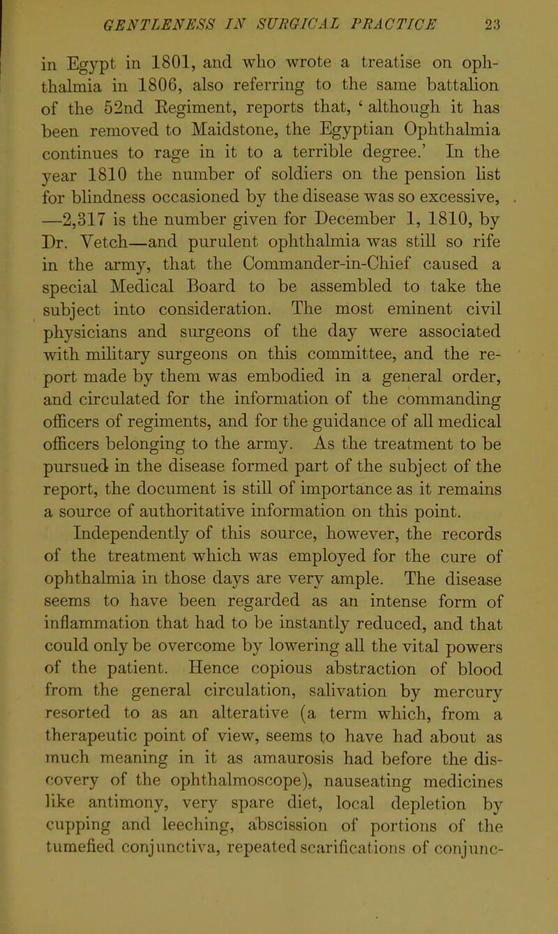 in Egypt in 1801, and wlio wrote a treatise on oph- thalmia in 1806, also referring to the same battalion of the 52nd Regiment, reports that, ‘ although it has been removed to Maidstone, the Egyptian Ophthalmia continues to rage in it to a terrible degree.’ In the year 1810 the number of soldiers on the pension list for blindness occasioned by the disease was so excessive, —2,317 is the number given for December 1, 1810, by Dr. Vetch—and purulent ophthalmia was still so rife in the army, that the Commander-in-Chief caused a special Medical Board to be assembled to take the subject into consideration. The most eminent civil physicians and surgeons of the day were associated with military surgeons on this committee, and the re- port made by them was embodied in a general order, and circulated for the information of the commanding officers of regiments, and for the guidance of all medical officers belonging to the army. As the treatment to be pursued in the disease formed part of the subject of the report, the document is still of importance as it remains a source of authoritative information on this point. Independently of this source, however, the records of the treatment which was employed for the cure of ophthalmia in those days are very ample. The disease seems to have been regarded as an intense form of inflammation that had to be instantly reduced, and that could only be overcome by lowering all the vital powers of the patient. Hence copious abstraction of blood from the general circulation, salivation by mercury resorted to as an alterative (a term which, from a therapeutic point of view, seems to have had about as much meaning in it as amaurosis had before the dis- covery of the ophthalmoscope), nauseating medicines like antimony, very spare diet, local depletion by cupping and leeching, abscission of portions of the tumefied conjunctiva, repeated scarifications of conjunc-