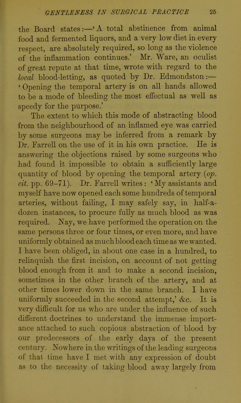 the Board states:—‘ A total abstinence from animal food and fermented liquors, and a very low diet in every respect, are absolutely required, so long as the violence of the inflammation continues.’ Mr. Ware, an oculist of great repute at that time, wrote with regard to the local blood-letting, as quoted by Dr. Edmondston:— ‘ Opening the temporal artery is on all hands allowed to be a mode of bleeding the most effectual as well as speedy for the purpose.’ The extent to which this mode of abstracting blood from the neighbourhood of an inflamed eye was carried by some surgeons may be inferred from a remark by Dr. Farrell on the use of it in his own practice. He is answering the objections raised by some surgeons who had found it impossible to obtain a sufficiently large quantity of blood by opening the temporal artery [op. cit. pp. 69-71). Dr. Farrell writes : ‘ My assistants and myself have now opened each some hundreds of temporal arteries, without failing, I may safely say, in half-a- dozen instances, to procure fully as much blood as was required. Nay, we have performed the operation on the same persons three or four times, or even more, and have uniformly obtained as much blood each time as we wanted. I have been obliged, in about one case in a hundred, to relinquish the first incision, on account of not getting blood enough from it and to make a second incision, sometimes in the other branch of the artery, and at other times lower down in the same branch. I have uniformly succeeded in the second attempt,’ &c. It is very difficult for us who are under the influence of such different doctrines to understand the immense import- ance attached to such copious abstraction of blood by our predecessors of the early days of the present century. Nowhere in the writings of the leading surgeons of that time have I met with any expression of doubt as to the necessity of taking blood away largely from