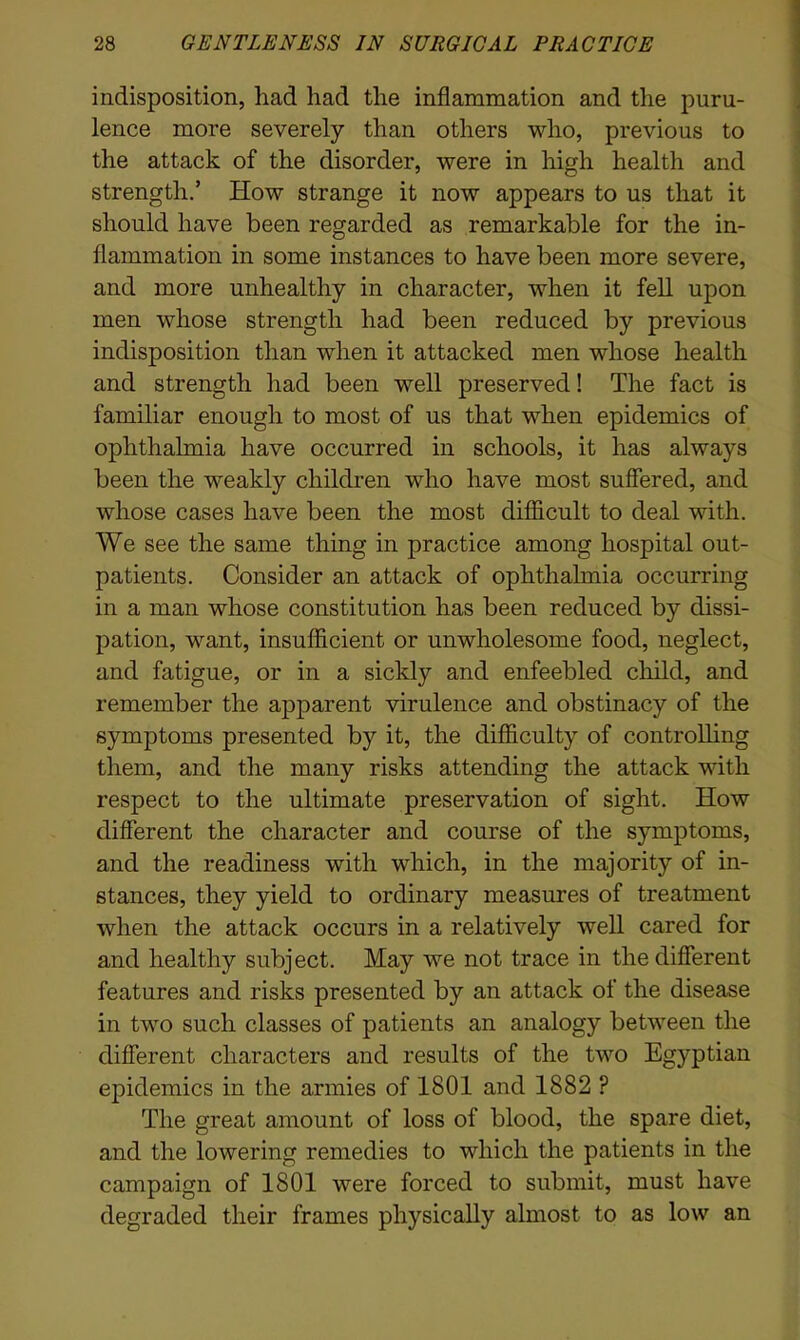 indisposition, had had the inflammation and the puru- lence more severely than others who, previous to the attack of the disorder, were in high health and strength.’ How strange it now appears to us that it should have been regarded as remarkable for the in- flammation in some instances to have been more severe, and more unhealthy in character, when it fell upon men whose strength had been reduced by previous indisposition than when it attacked men whose health and strength had been well preserved! The fact is familiar enough to most of us that when epidemics of ophthalmia have occurred in schools, it has always been the weakly children who have most suffered, and whose cases have been the most difficult to deal with. We see the same thing in practice among hospital out- patients. Consider an attack of ophthalmia occurring in a man whose constitution has been reduced by dissi- pation, want, insufficient or unwholesome food, neglect, and fatigue, or in a sickly and enfeebled child, and remember the apparent virulence and obstinacy of the symptoms presented by it, the difficulty of controlling them, and the many risks attending the attack with respect to the ultimate preservation of sight. How different the character and course of the symptoms, and the readiness with which, in the majority of in- stances, they yield to ordinary measures of treatment when the attack occurs in a relatively well cared for and healthy subject. May we not trace in the different features and risks presented by an attack of the disease in two such classes of patients an analogy between the different characters and results of the two Egyptian epidemics in the armies of 1801 and 1882 P The great amount of loss of blood, the spare diet, and the lowering remedies to which the patients in the campaign of 1801 were forced to submit, must have degraded their frames physically almost to as low an