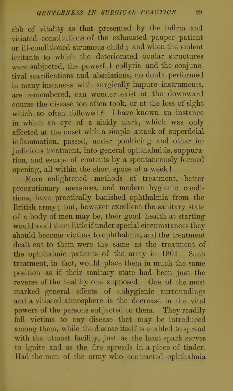 ebb of vitality as that presented by the infirm and vitiated constitutions of the exhausted pauper patient or ill-conditioned strumous child ; and when the violent irritants to which the deteriorated ocular structures were subjected, the powerful collyria and the conjunc- tival scarifications and abscissions, no doubt performed in many instances with surgically impure instruments, are remembered, can wonder exist at the downward course the disease too often took, or at the loss of sight which so often followed ? I have known an instance in which an eye of a sickly clerk, which was only affected at the onset with a simple attack of superficial inflammation, passed, under poulticing and other in- judicious treatment, into general ophthalmitis, suppura- tion, and escape of contents by a spontaneously formed opening, all within the short space of a week ! More enlightened methods of treatment, better precautionary measures, and modern hygienic condi- tions, have practically banished ophthalmia from the British army; but, however excellent the sanitary state of a body of men may be, their good health at starting would avail them little if under special circumstances they should become victims to ophthalmia, and the treatment dealt out to them were the same as the treatment of the ophthalmic patients of the army in 1801. Such treatment, in fact, would place them in much the same position as if their sanitary state had been just the reverse of the healthy one supposed. One of the most marked general effects of unhygienic surroundings and a vitiated atmosphere is the decrease in the vital powers of the persons subjected to them. They readily fall victims to any disease that may be introduced among them, while the disease itself is enabled to spread with the utmost facility, just as the least spark serves to ignite and as the fire spreads in a piece of tinder. Had the men of the army who contracted ophthalmia