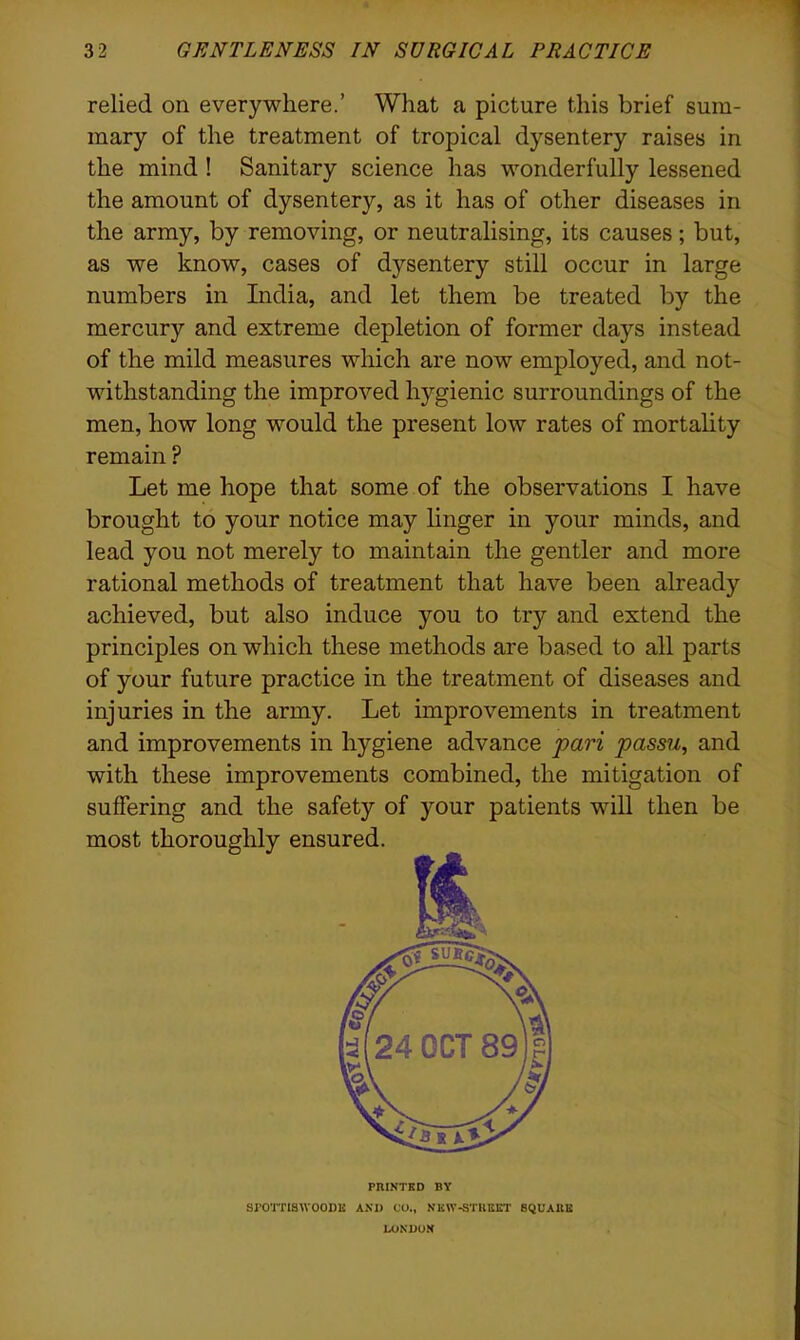 relied on everywhere.’ What a picture this brief sum- mary of the treatment of tropical dysentery raises in the mind ! Sanitary science has wonderfully lessened the amount of dysentery, as it has of other diseases in the army, by removing, or neutralising, its causes; but, as we know, cases of dysentery still occur in large numbers in India, and let them be treated by the mercury and extreme depletion of former days instead of the mild measures which are now employed, and not- withstanding the improved hygienic surroundings of the men, how long would the present low rates of mortality remain ? Let me hope that some of the observations I have brought to your notice may linger in your minds, and lead you not merely to maintain the gentler and more rational methods of treatment that have been already achieved, but also induce you to try and extend the principles on which these methods are based to all parts of your future practice in the treatment of diseases and injuries in the army. Let improvements in treatment and improvements in hygiene advance pari passu, and with these improvements combined, the mitigation of suffering and the safety of your patients will then be PRINTED BY SJ'OTTISWOODli AND CO., N K\V-STREET SQUARE LONDON
