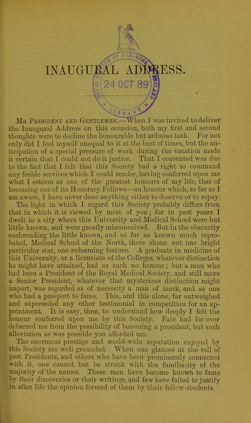 INAUGUML ADWESS. Mr Pkesident and G-entlembn^—w hen I was invited to deliver the Inaugural Address on this occasion, both my first and second thoughts were to decline the honourable but arduous task. For not only did I feel myself unequal to it at the best of times, but the an- ticipation of a special pressure of work during the vacation made it certain that I could not do it justice. That I consented was due to the fact that I felt that this Society had a right to command any feeble services which I could render, having conferred upon me what I esteem as one of the greatest honours of my life, that of becoming one of its Honorary Fellows—an honour which, so far as I am aware, I have never done anything either to deserve or to repay. The light in which I regard this Society probably differs from that in which it is viewed by most of you ; for in past years I dwelt in a city where this University and Medical School were but little known, and were greatly misconceived. Bat in the obscurity enshrouding the little known, and so far as known much repro- bated. Medical School of the North, there shone out one bright particular star, one redeeming feature. A graduate in medicine of this University, or a licentiate of the Colleges, whatever distiuction he might have attained, had as such no honour; but a man who had been a President of the Pioyal Medical Society, and still more a Senior President, whatever that mysterious distinction might import, was regarded as of necessity a man of mark, and as one who had a passport to fame. This, and this alone, far outweighed and superseded any other testimonial in competition for an ap- pointment. It is easy, then, to understand how deeply I felt tlie honour conferred upon me by this Society. Fate had for ever debarred me from the possibility of becoming a president, but such alleviation as was possible you afforded nie. The enormous prestige and world-wide reputation enjoyed by this Society are well grounded. When one glances at the roll of ]>ast Presidents, and others who have been prominently connected with it, one cannot but be struck with the familiarity of the majority of the names. These men liave become known to fame l)y their discoveries or their writings, and few have failed to justify in after life the opinion formed of them by their fellow-students.