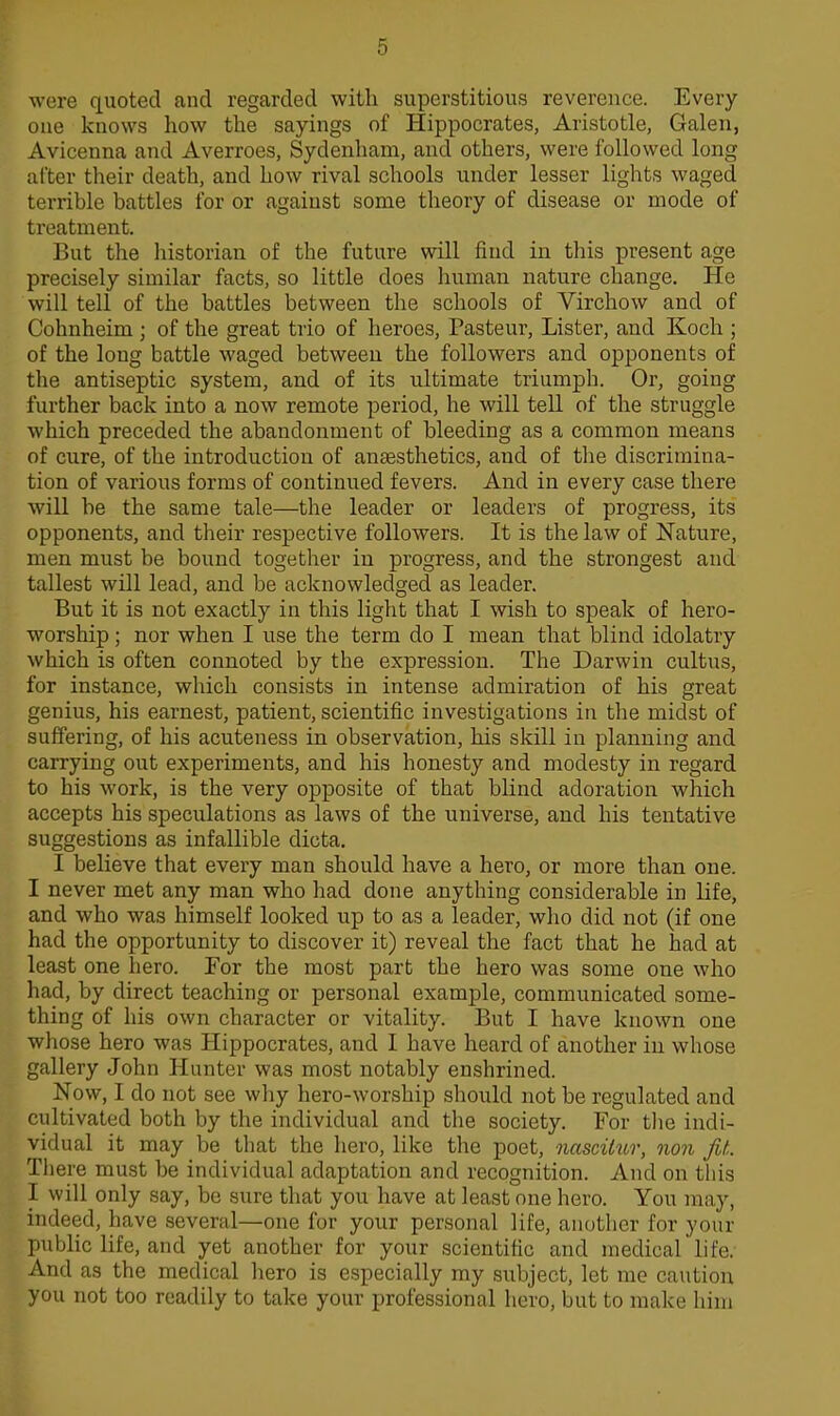 were quoted and regarded with superstitious reverence. Every one knows how the sayings of Hippocrates, Aristotle, Galen, Avicenna and Averroes, Sydenham, and others, were followed long after their death, and how rival schools under lesser lights waged terrible battles for or against some theory of disease or mode of treatment. But the historian of the future will find in this present age precisely similar facts, so little does human nature change. He will tell of the battles between the schools of Virchow and of Cohnheim ; of the great trio of heroes, Pasteur, Lister, and Koch ; of the long battle waged between the followers and opponents of the antiseptic system, and of its ultimate triumph. Or, going further back into a now remote period, he will tell of the struggle which preceded the abandonment of bleeding as a common means of cure, of the introduction of anassthetics, and of tlie discrimina- tion of various forms of continued fevers. And in every case there will be the same tale—the leader or leaders of progress, its opponents, and their respective followers. It is the law of Nature, men must be bound together in progress, and the strongest and tallest will lead, and be acknowledged as leader. But it is not exactly in this light that I wish to speak of hero- worship ; nor when I use the term do I mean that blind idolatry which is often connoted by the expression. The Darwin cultus, for instance, which consists in intense admiration of his great genius, his earnest, patient, scientific investigations in the midst of suffering, of his acuteness in observation, his skill in planning and carrying out experiments, and his honesty and modesty in regard to his work, is the very opposite of that blind adoration which accepts his speculations as laws of the universe, and his tentative suggestions as infallible dicta. I believe that every man should have a hero, or more than one. I never met any man who had done anything considerable in life, and who was himself looked up to as a leader, wlio did not (if one had the opportunity to discover it) reveal the fact that he had at least one hero. For the most part the hero was some one who had, by direct teaching or personal example, communicated some- thing of his own character or vitality. But I have known one whose hero was Hippocrates, and I have heard of another in whose gallery John Hunter was most notably enshrined. Now, I do not see why hero-worship should not be regulated and cultivated both by the individual and the society. For tlie indi- vidual it may be that the hero, like the poet, nasciiur, non fit,. Tliere must be individual adaptation and recognition. And on this I will only say, be sure that you have at least one hero. You may, indeed, have several—one for your personal life, anutlicr for your public life, and yet another for your scientific and medical life. And as the medical hero is especially my subject, let me caution you not too readily to take your professional hero, but to make him