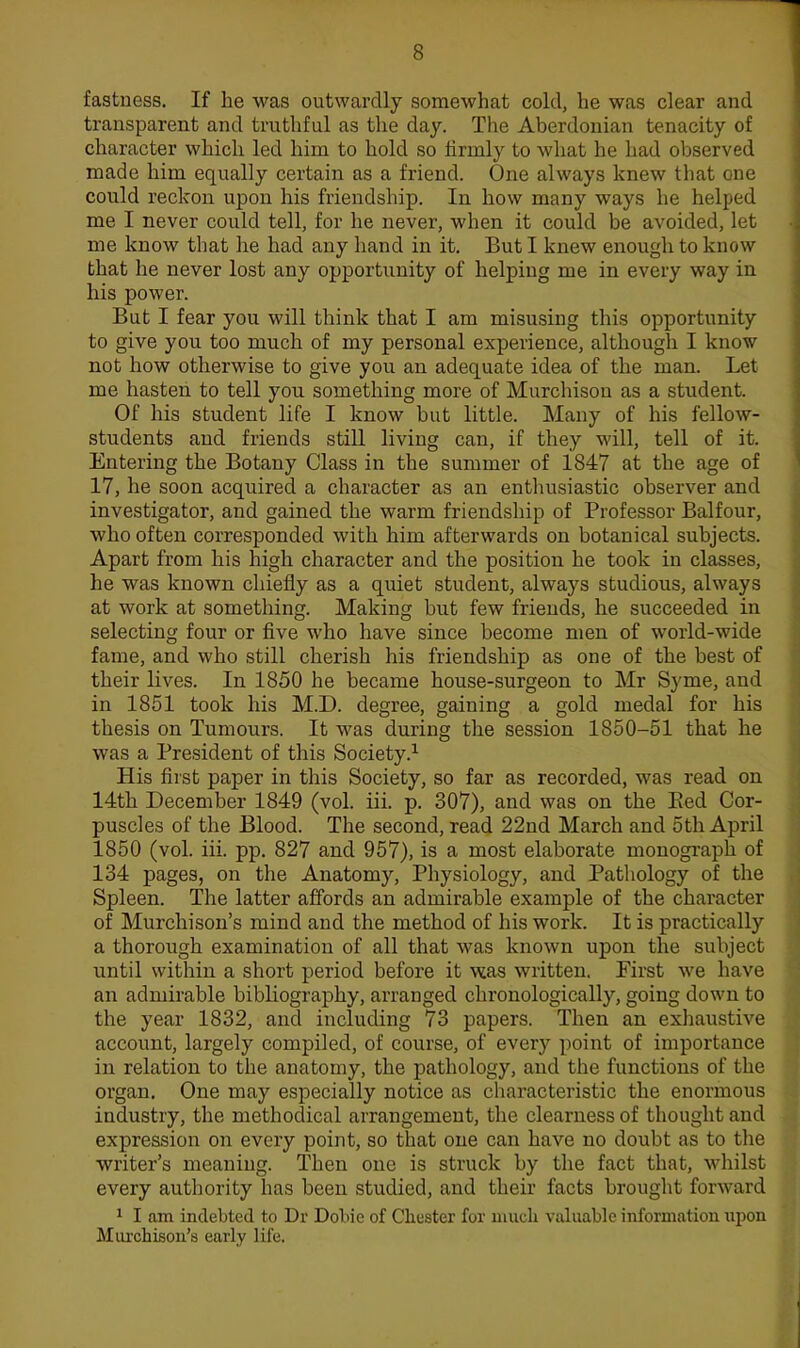fastness. If he was outwardly somewhat cold, he was clear and transparent and truthful as the day. The Aberdouian tenacity of character which led him to hold so firmly to what he had observed made him equally certain as a friend. One always knew that one could reckon upon his friendship. In how many ways he helped me I never could tell, for he never, when it could be avoided, let me know that he had any hand in it. But I knew enough to know that he never lost any opportunity of helping me in every way in his power. But I fear you will think that I am misusing this opportunity to give you too much of my personal experience, although I know not how otherwise to give you an adequate idea of the man. Let me hasten to tell you something more of Murchisou as a student. Of his student life I know but little. Many of his fellow- students and friends still living can, if they will, tell of it. Entering the Botany Class in the summer of 1847 at the age of 17, he soon acquired a character as an enthusiastic observer and investigator, and gained the warm friendship of Professor Balfour, who often corresponded with him afterwards on botanical subjects. Apart from his high character and the position he took in classes, he was known chiefly as a quiet student, always studious, always at work at something. Making but few friends, he succeeded in selecting four or five who have since become men of world-wide fame, and who still cherish his friendship as one of the best of their lives. In 1850 he became house-surgeon to Mr Syme, and in 1851 took his M.D. degree, gaining a gold medal for his thesis on Tumours. It was during the session 1850-51 that he was a President of this Society.^ His first paper in this Society, so far as recorded, was read on 14th December 1849 (vol. iii. p. 307), and was on the Eed Cor- puscles of the Blood. The second, read 22nd March and 5th April 1850 (vol. iii. pp. 827 and 957), is a most elaborate monograph of 134 pages, on the Anatomy, Physiology, and Pathology of the Spleen. The latter affords an admirable example of the character of Murchison's mind and the method of his work. It is practically a thorough examination of all that was known upon the subject until within a short period before it vtas written. First we have an admirable bibliography, arranged chronologically, going down to the year 1832, and including 73 papers. Then an exhaustive account, largely compiled, of course, of every point of importance in relation to the anatomy, the pathology, and the functions of the organ. One may especially notice as characteristic the enormous industry, the methodical arrangement, the clearness of thought and expression on every point, so that one can have no doubt as to the writer's meaning. Then one is struck by the fact that, whilst every authority has been studied, and their facts brought forward 1 I am indebted to Dr Dobie of Cliester for mucli valuable information upon Miu'chisou's early life.