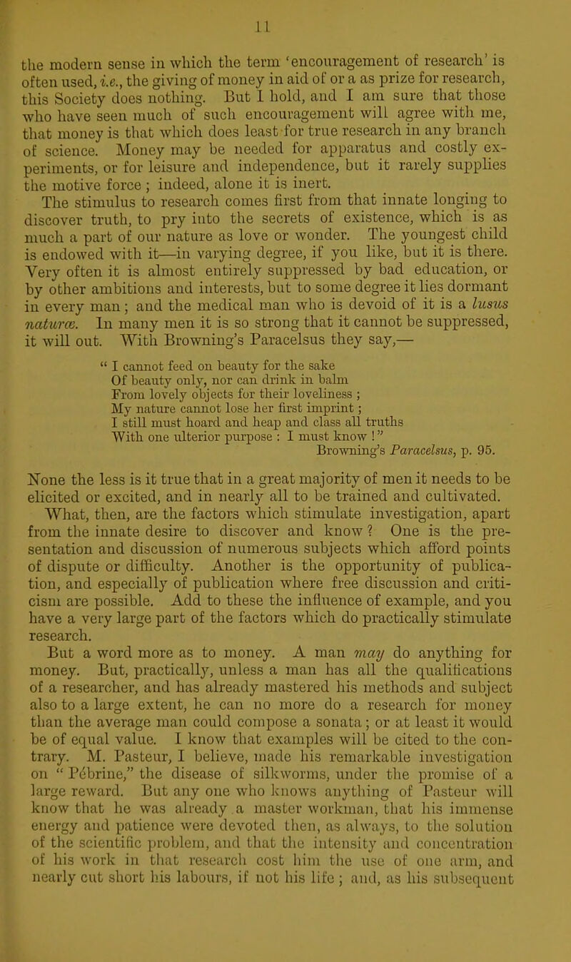 the modern seuse in which the term 'encouragement of research' is often used, i.e., the giving of money in aid of or a as prize for research, this Society does nothing. But 1 hold, and I am sure that those who have seen much of such encouragement will agree with me, that money is that which does least for true research in any branch of science. Money may be needed for apparatus and costly ex- periments, or for leisure and independence, but it rarely supplies the motive force ; indeed, alone it is inert. The stimulus to research comes first from that innate longing to discover truth, to pry into the secrets of existence, which is as much a part of our nature as love or wonder. The youngest child is endowed with it—in varying degree, if you like, but it is there. Very often it is almost entirely suppressed by bad education, or by other ambitious and interests, but to some degree it lies dormant in every man; and the medical man who is devoid of it is a lusus naturce. In many men it is so strong that it cannot be suppressed, it will out. With Browning's Paracelsus they say,—  I cannot feed on beauty for the sake Of beauty only, nor can drink in balm From lovely objects for their loveliness ; My nature cannot lose her first imprint; I still must hoard and heap and class all truths With one ulterior purpose : I must know ! Browning's Paracelsus, p. 95. None the less is it true that in a great majority of men it needs to be elicited or excited, and in nearly all to be trained and cultivated. What, then, are the factors which stimulate investigation, apart from the innate desire to discover and know ? One is the pre- sentation and discussion of numerous subjects which afford points of dispute or difficulty. Another is the opportunity of publica- tion, and especially of publication where free discussion and criti- cism are possible. Add to these the influence of example, and you have a very large part of the factors which do practically stimulate research. But a word more as to money. A man may do anything for money. But, practically, unless a man has all the qualifications of a researcher, and has already mastered his methods and subject also to a large extent, he can no more do a research for money than the average man could compose a sonata; or at least it would be of equal value. I know that examples will be cited to the con- trary. M. Pasteur, I believe, made his remarkable investigation on  Pebrine, the disease of silkworms, under tlie promise of a large reward. But any one who knows anything of Pasteur will know that he was already a master workman, that his immense energy and patience were devoted then, as always, to the solution of the scientific problem, and that the intensity and concentration of his work in that research cost liim the use of one arm, and nearly cut short his labours, if not his life ; and, as his subsequent