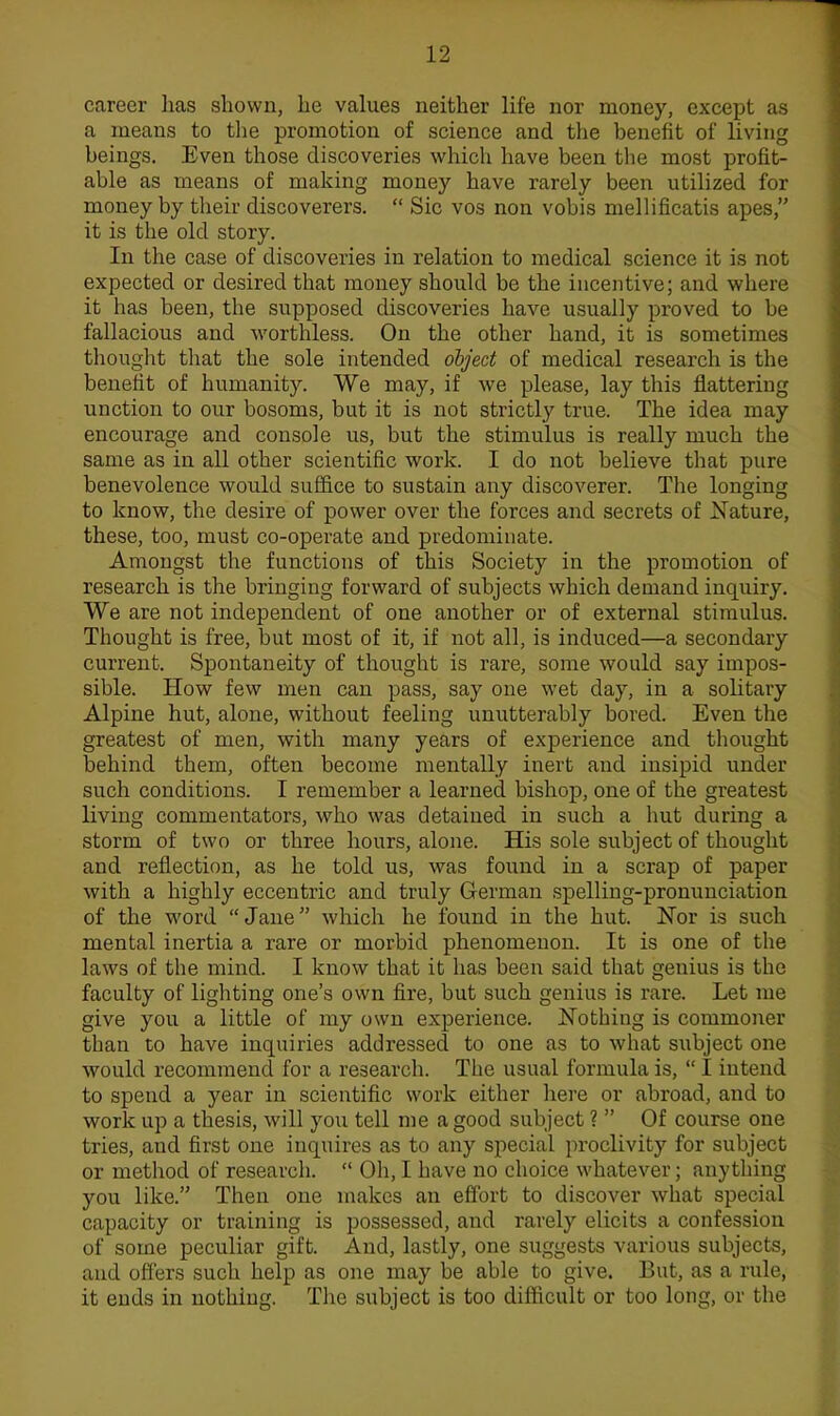 career has shown, he values neither life nor money, except as a means to the promotion of science and the benefit of living beings. Even those discoveries which have been the most profit- able as means of making money have rarely been utilized for money by their discoverers.  Sic vos non vobis mellificatis apes, it is the old story. In the case of discoveries in relation to medical science it is not expected or desired that money should be the incentive; and where it has been, the supposed discoveries have usually proved to be fallacious and worthless. On the other hand, it is sometimes thought that the sole intended object of medical research is the benefit of humanity. We may, if we please, lay this flattering unction to our bosoms, but it is not strictly true. The idea may encourage and console us, but the stimulus is really much the same as in all other scientific work. I do not believe that pure benevolence would suffice to sustain any discoverer. The longing to know, the desire of power over the forces and secrets of Nature, these, too, must co-operate and predominate. Amongst the functions of this Society in the promotion of research is the bringing forward of subjects which demand inquiry. We are not independent of one another or of external stimulus. Thought is free, but most of it, if not all, is induced—a secondary current. Spontaneity of thought is rare, some would say impos- sible. How few men can pass, say one wet day, in a solitary Alpine hut, alone, without feeling unutterably bored. Even the greatest of men, with many years of experience and thought behind them, often become mentally inert and insipid under such conditions. I remember a learned bishop, one of the greatest living commentators, who was detained in such a hut during a storm of two or three hours, alone. His sole subject of thought and reflection, as he told us, was found in a scrap of paper with a highly eccentric and truly German spelling-pronunciation of the word Jane which he found in the hut. Nor is such mental inertia a rare or morbid phenomenon. It is one of the laws of the mind. I know that it has been said that genius is the faculty of lighting one's own fire, but such genius is rare. Let me give you a little of my own experience. Nothing is commoner than to have inquiries addressed to one as to what subject one would recommend for a research. The usual formula is,  I intend to spend a year in scientific work either here or abroad, and to work up a thesis, will you tell me a good subject ?  Of course one tries, and first one inquires as to any special proclivity for subject or method of research.  Oh, I have no choice whatever; anything you like. Then one makes an effort to discover what special capacity or training is possessed, and rarely elicits a confession of some peculiar gift. And, lastly, one suggests various subjects, and offers such help as one may be able to give. But, as a rule, it ends in nothing. The subject is too difficult or too long, or the