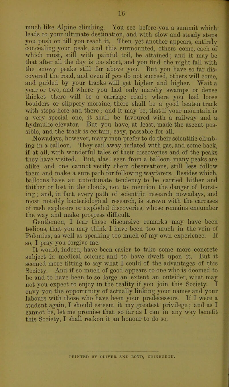 much like Alpine climbing. You see before you a summit whicli leads to your ultimate destination, and with slow and steady steps you push on till you reach it. Then yet another appears, entirely concealing your peak, and this surmounted, others come, each of which must, still with painful toil, be attained; and it may be that after all the day is too short, and you find the night fall with the snowy peaks still far above you. But you have so far dis- covered the road, and even if you do not succeed, others will come, and guided by your tracks will get higher and higher. Wait a year or two, and where you had only marshy swamps or dense thicket there will be a carriage road; where you had loose boulders or slippery moraine, there shall be a good beaten track with steps here and there; and it may be, that if your mountain is a very special one, it shaU. be favoured with a railway and a hydraulic elevator. But you have, at least, made the ascent pos- sible, and the track is certain, easy, passable for all. Nowadays, however, many men prefer to do their scientific climb- ing in a balloon. They sail away, inflated with gas, and come back, if at all, with wonderful tales of their discoveries and of the peaks they have visited. But, alas ! seen from a balloon, many peaks are alike, and one cannot verify .their observations, still less follow them and make a sure path for following wayfarers. Besides which, balloons have an unfortunate tendency to be carried hither and thither or lost in the clouds, not to mention the danger of burst- ing ; and, in fact, every path of sciezitific research nowadays, and most notably bacteriological research, is strewn with the carcases of rash explorers or exploded discoveries, whose remains encumber the way and make progress difficult. Gentlemen, I fear these discursive remarks may have been tedious, that you may think I have been too much in the vein of Polonius, as well as speaking too much of my own experience. If so, I pray you forgive me. It would, indeed, have been easier to take some more concrete subject in medical science and to have dwelt upon it. But it seemed more fitting to say what I could of the advantages of this Society. And if so much of good appears to one who is doomed to be and to have been to so large an extent an outsider, what may not you expect to enjoy in the reality if you join this Society. I envy you the opportunity of actually linking your names and your labours with those who have been your predecessors. If I were a student again, I should esteem it my greatest privilege; and as I cannot be, let me promise that, so far as I can in any way benefit this Society, I shall reckon it an honour to do so. PRINTED BY OLIVKI!. ANI) nOYH, ICDINHUliOII.