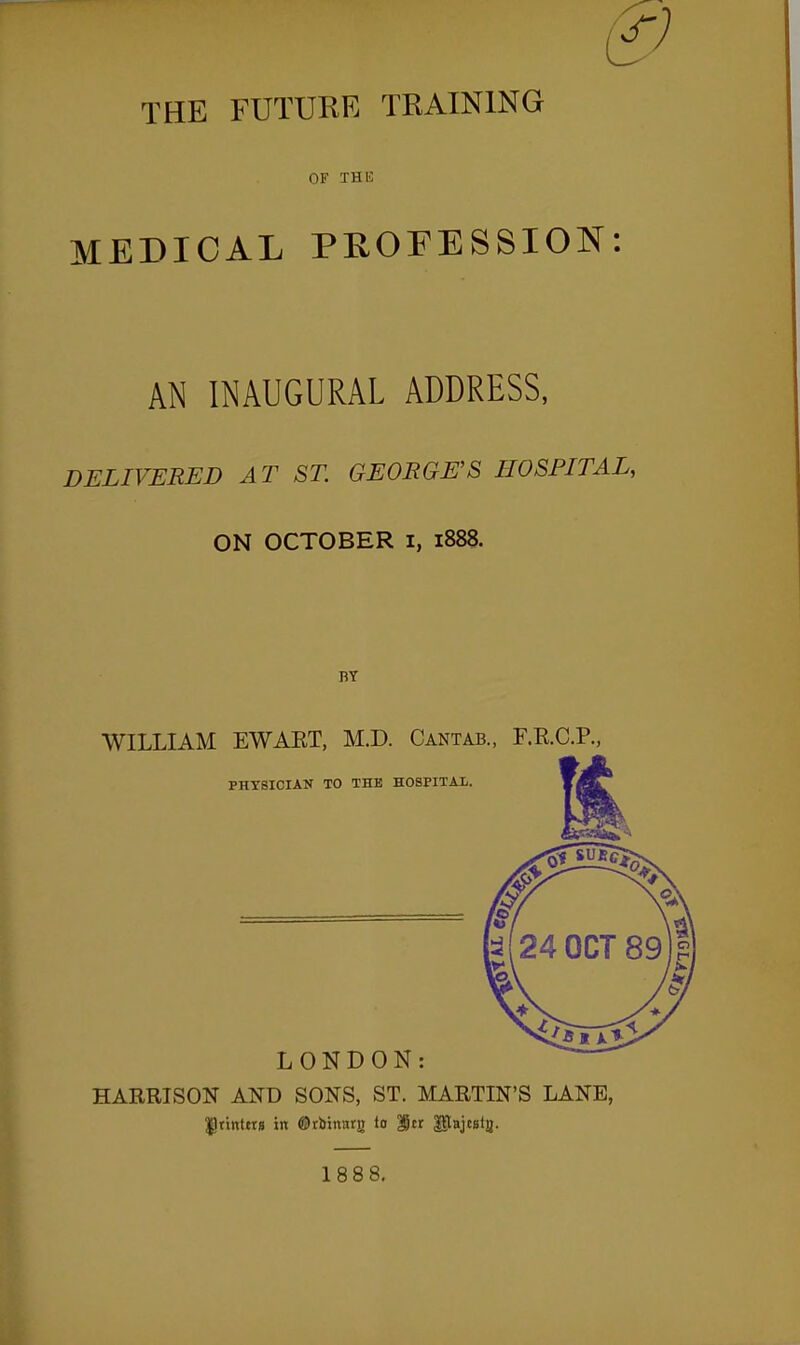 & THE FUTURE TRAINING OF THE MEDICAL PROFESSION: AN INAUGURAL ADDRESS, DELIVERED AT ST. GEORGE'S HOSPITAL, ON OCTOBER i, 1888. WILLIAM EWAET, M.D. Cantab., F.R.C.P., PHYSICIAN TO THE HOSPITAl. LONDON: HARRISON AND SONS, ST. MARTIN'S LANE, ^tintttg in ©tbxnurg to Itr Uajcgta. 188 8.