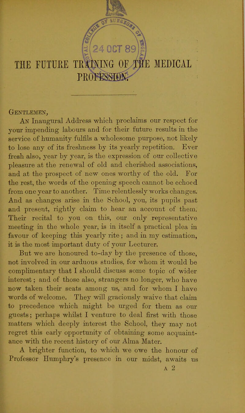 THE FUTUHE TK PRO E MEDICAL Gentlemen^ An Inaugural Address wliich proclaims our respect for your impending labours and for their futm'e results in the service of humanity fulfils a wholesome purpose, not likely to lose any of its freshness by its yearly repetition. Ever fresh also, year by year, is the expression of our collective pleasure at the renewal of old and cherished associations, and at the prospect of new ones worthy of the old. For the rest, the words of the opening speech cannot be echoed from one year to another. Time relentlessly works changes. And as changes arise in the School, you, its pupils past and present, rightly claim to hear an account of them. Their recital to you on this, our only representative meeting in the whole year, is in itself a practical plea in favour of keeping this yearly rite; and in my estimation, it is the most important duty of your Lecturer. But we are honoured to-day by the presence of those, not involved in our arduous studies, for whom it would be complimentary that I should discuss some topic of wider interest; and of those also, strangers no longer, who have now taken their seats among us, and for whom I have words of welcome. They will graciously waive that claim to precedence which might be urged for them as our guests; perhaps wliilst I venture to deal first with those matters which deeply interest the School, they may not regret this early opportunity of obtaining some acquaint- ance with the recent liistory of oiu' Alma Mater. A brighter function, to which we owe the honour of Professor Humphry's presence in our midst, awaits us