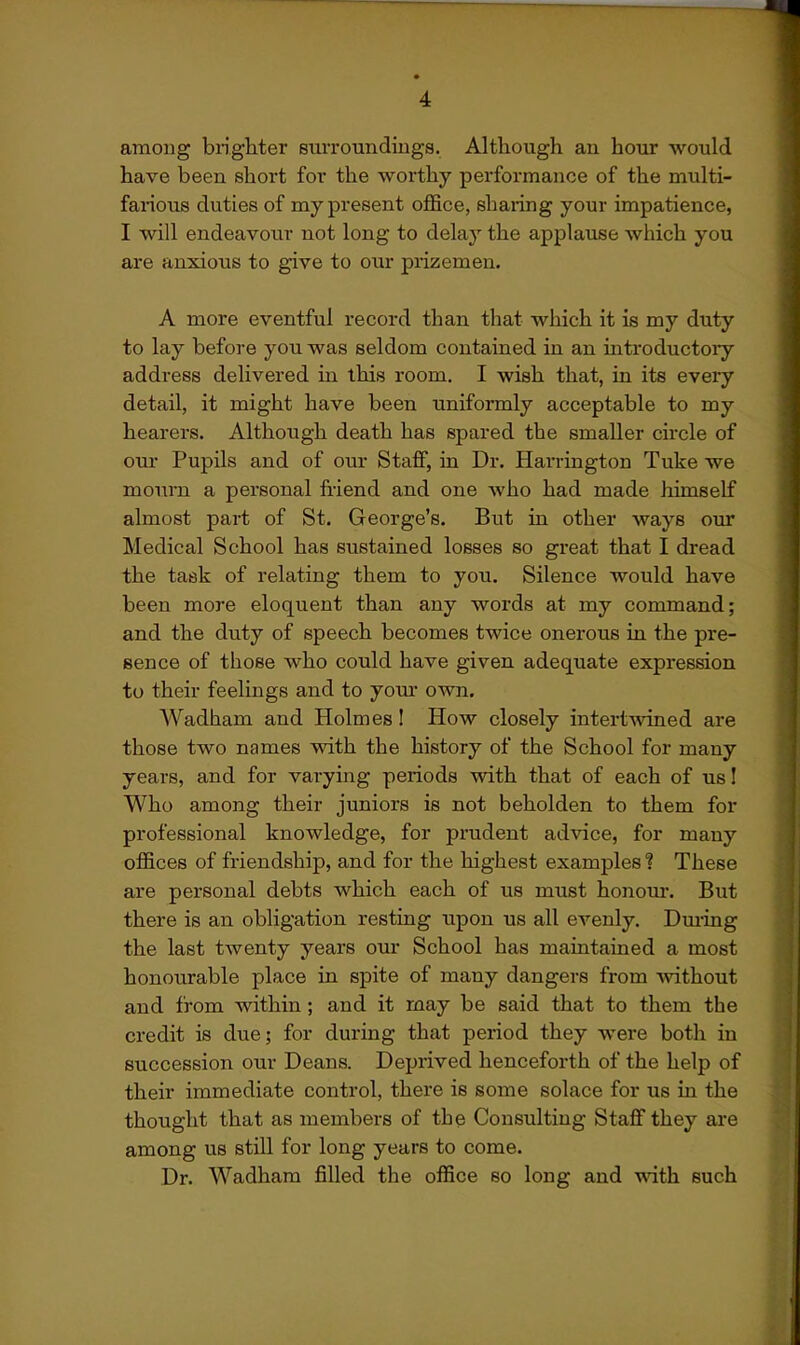 among blighter siivroundiugs. Although an hour would have been short for the worthy performance of the multi- farious duties of my present office, sharing your impatience, I will endeavour not long to delay the applause which you are anxious to give to our prizemen. A more eventful record than that which it is my duty to lay before you was seldom contained in an introductoiy address delivered in this room. I wish that, in its every detail, it might have been uniformly acceptable to my hearers. Although death has spared the smaller circle of cm* Pupils and of our Staff, in Dr. Harrington Tuke we mourn a personal friend and one who had made himself almost part of St. George's. But in other ways our Medical School has sustained losses so great that I dread the task of relating them to you. Silence would have been more eloquent than any words at my command; and the duty of speech becomes twice onerous in the pre- sence of those who could have given adequate expression to their feelings and to jomx own. Wadham and Holmes I How closely intertwined are those two names with the history of the School for many years, and for varying periods with that of each of us 1 Who among their juniors is not beholden to them for professional knowledge, for prudent advice, for many offices of friendship, and for the highest examples 1 These are personal debts which each of us must honour. But there is an obligation resting upon us all evenly. Dming the last twenty years our School has maintained a most honourable place in spite of many dangers from Avithout and from within; and it may be said that to them the credit is due; for during that period they were both in succession our Deans. Deprived henceforth of the help of their immediate control, there is some solace for us in the thought that as members of the Consulting Staff they are among us still for long years to come. Dr. Wadham filled the office so long and with such