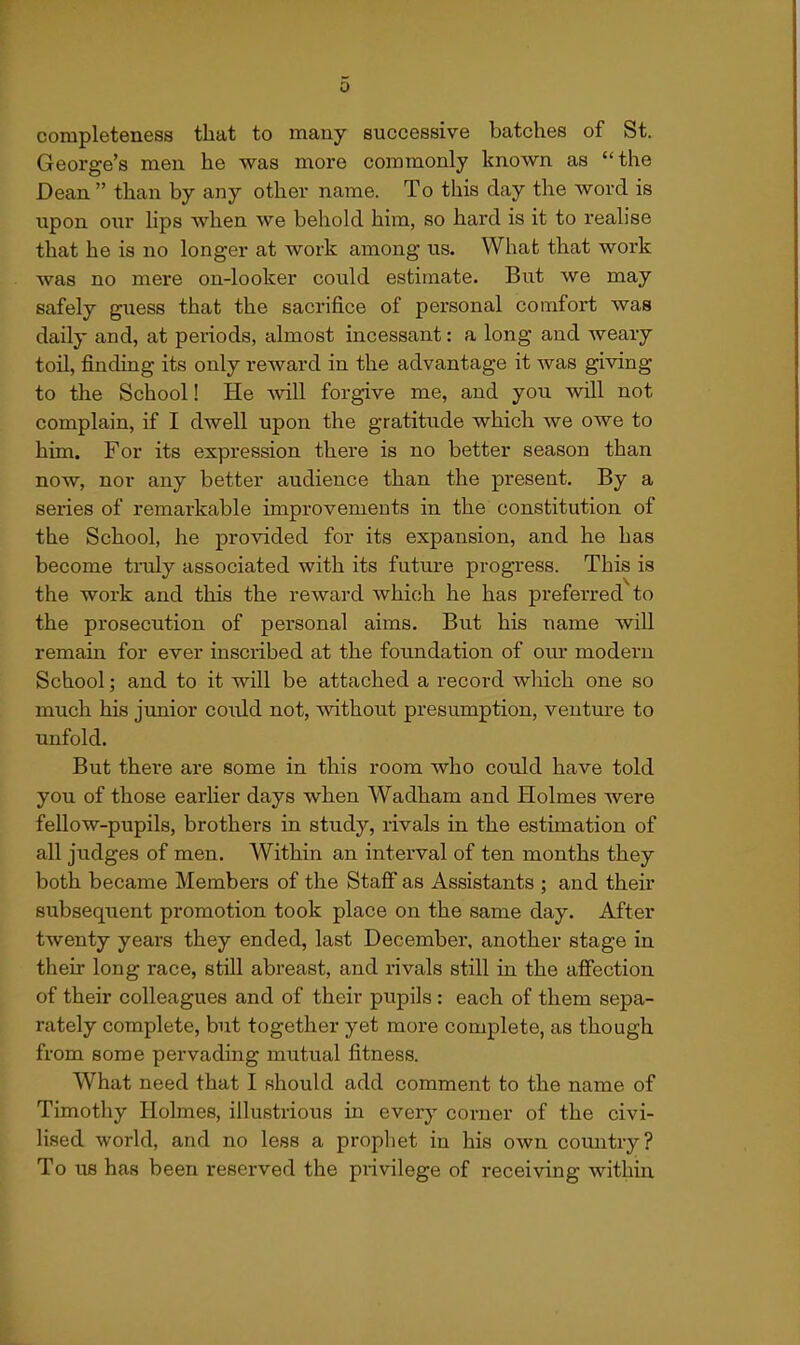 completeness that to many successive batches of St. George's men he was more commonly known as the Dean  than by any other name. To this day the word is upon our lips when we behold him, so hard is it to realise that he is no longer at work among us. What that work was no mere on-looker could estimate. But we may safely guess that the sacrifice of personal comfort was daily and, at periods, almost incessant: a long and weary toil, finding its only reward in the advantage it was giving to the School! He -will forgive me, and you will not complain, if I dwell upon the gratitude which we owe to him. For its expression there is no better season than now, nor any better audience than the present. By a series of remarkable improvements in the constitution of the School, he provided for its expansion, and he has become tiTdy associated with its future progress. This is the work and this the reward which he has preferred to the prosecution of personal aims. But his name will remain for ever inscribed at the foundation of our modern School; and to it will be attached a record wliich one so much his junior could not, without presumption, venture to unfold. But there are some in this room who cotdd have told you of those earlier days when Wadham and Holmes were fellow-pupils, brothers in study, rivals in the estimation of all judges of men. Within an interval of ten months they both became Members of the Stafi as Assistants ; and their subsequent promotion took place on the same day. After twenty years they ended, last December, another stage in their long race, still abreast, and rivals still in the afiection of their colleagues and of their pupils : each of them sepa- rately complete, but together yet more complete, as though from some pervading mutual fitness. What need that I should add comment to the name of Timothy Holmes, illustrious in every corner of the civi- lised world, and no less a prophet in his own country? To us has been reserved the privilege of receiving within