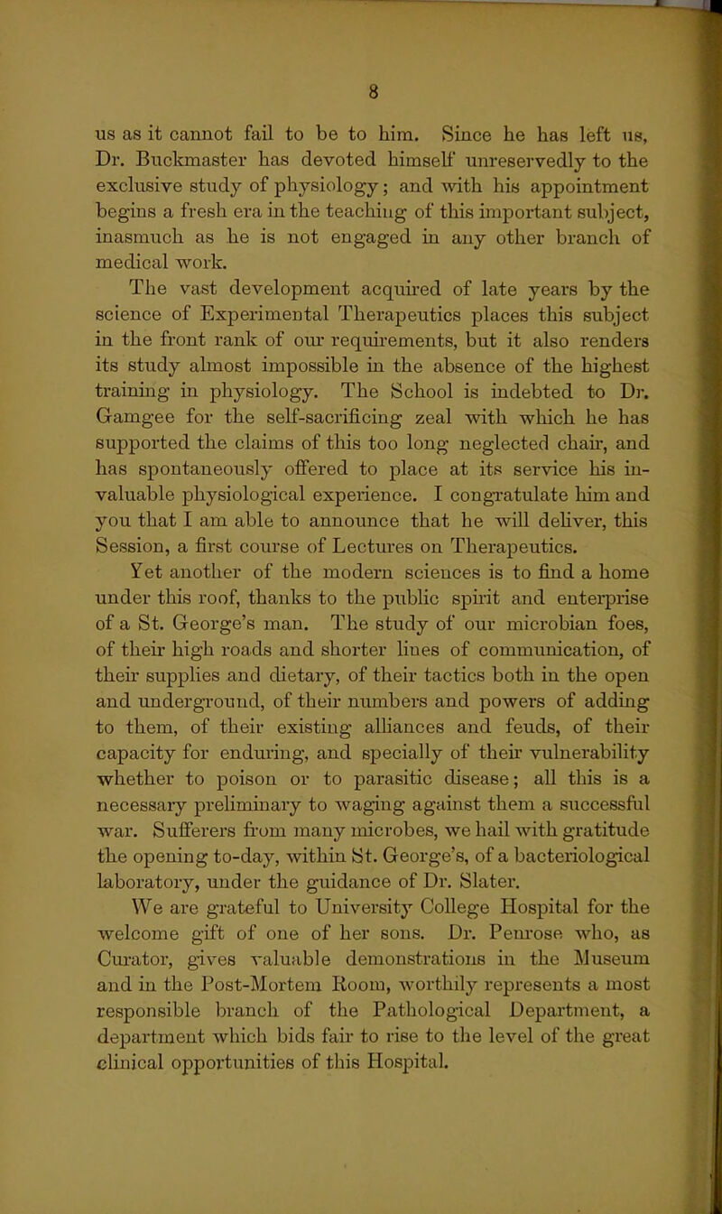 us as it cannot fail to be to him. Since he has left us, Dr. Buckmaster has devoted himself unreservedly to the exclusive study of physiology; and with his appointment begins a fresh era in the teaching of this important subject, inasmuch as he is not engaged in any other branch of medical work. The vast development acquired of late years by the science of Experimental Therapeutics places this subject in the front rank of our requirements, but it also renders its study almost impossible in the absence of the highest training in physiology. The School is indebted to Dr. Gamgee for the self-sacrificing zeal with which he has supported the claims of this too long neglected chan, and has spontaneously offered to place at its service his in- valuable physiological experience. I congratulate him and you that I am able to announce that he will dehver, this Session, a first course of Lectures on Therapeutics. Yet another of the modern sciences is to find a home under this roof, thanks to the public spnit and enterprise of a St. George's man. The study of our microbian foes, of their high roads and shorter Hues of communication, of their supplies and dietary, of their tactics both in the open and underground, of their numbers and powers of addmg to them, of their existing alliances and feuds, of their capacity for enduring, and specially of their vulnerability whether to poison or to parasitic disease; all this is a necessary preliminary to waging against them a successful war. Sufferers from many microbes, we hail with gratitude the opening to-day, within St. George's, of a bacteriological laboratory, under the guidance of Dr. Slater. We are grateful to University College Hospital for the welcome gift of one of her eons. Dr. Pem-ose who, as Curator, gives valuable demonstrations in the Museum and in the Post-Mortera Room, worthily represents a most responsible branch of the Pathological Department, a department which bids fair to rise to the level of the great clinical opportunities of this Hospital.