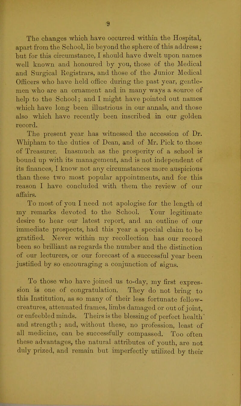 The changes which have occurred within the Hospital, apart from the School, lie beyond the sphere of this address; but for this circumstance, I should have dwelt upon names well known and honoured by you, those of the Medical and Surgical Registrars, and those of the Junior Medical Officers who have held office during the past year, gentle- men who are an ornament and in many ways a source of help to the School; and I might have pointed out names which have long been illustrious in om- annals, and those also which have recently been inscribed in our golden record. The present year has witnessed the accession of Dr. Whipham to the duties of Dean, and of Mr. Pick to those of Treasm-er. Inasmuch as the prosperity of a school is bound up with its management, and is not independent of its finances, I know not any circumstances more auspicious than these two most popular appointments, and for this reason I have concluded with them the review of our affairs. To most of you I need not apologise for the length of my remarks devoted to the School. Your legitimate desire to hear our latest report, and an outline of our immediate prospects, had this year a special claim to be gratified. Never within my recollection has our record been so brilliant as regards the number and the distinction of our lecturers, or oui* forecast of a successful year been justified by so encouraging a conjunction of signs. To those who have joined us to-day, my first expres- sion is one of congratulation. They do not bring to this Institution, as so many of their less fortunate fellow- creatures, attenuated frames, limbs damaged or out of joint, or enfeebled minds. Theirs is the blessing of perfect health' and strength; and, without these, no profession, least of all medicine, can be successfully compassed. Too often these advantages, the natural attributes of youth, are not duly prized, and remain but imperfectly utilized by their