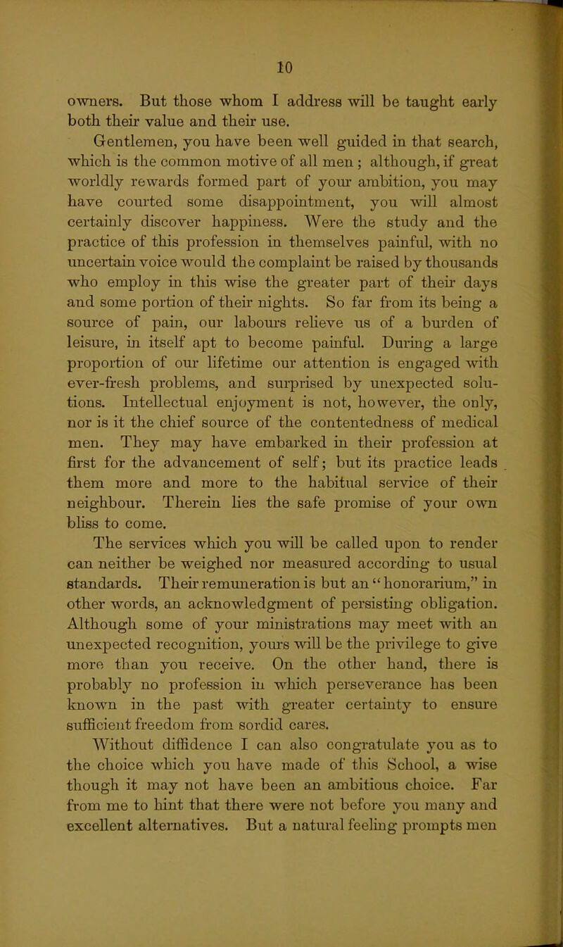 owners. But those whom I address ^vill be taught early both their value and their use. Gentlemen, you have been well guided in that search, which is the common motive of all men ; although, if great worldly rewards formed part of your ambition, you may have courted some disappointment, you will almost certainly discover happiness. Were the study and the practice of this profession in themselves painful, with no uncertain voice would the complaint be raised by thousands who employ in this wise the greater part of their days and some portion of their nights. So far from its being a source of pain, our labom-s relieve ns of a burden of leisure, in itself apt to become painful. During a large proportion of our lifetime our attention is engaged with ever-fresh problems, and surprised by unexpected solu- tions. Intellectual enjoyment is not, however, the only, nor is it the chief source of the contentedness of medical men. They may have embarked in their profession at first for the advancement of self; but its practice leads them more and more to the habitual service of their neighbour. Therein lies the safe promise of your own bliss to come. The services which you will be called upon to render can neither be weighed nor measured according to usual standards. Their remuneration is but an  honorarium, in other words, an acknowledgment of persisting obligation. Although some of your ministrations may meet with an unexpected recognition, yom-s will be the privilege to give more than you receive. On the other hand, there is probably no profession in which perseverance has been known in the past with greater cei-tainty to ensm'e sufficient freedom fi'om sordid cares. Without diffidence I can also congratulate you as to the choice which you have made of this School, a wise though it may not have been an ambitious choice. Far from me to hint that there were not before you many and excellent alternatives. But a natural feeling prompts men