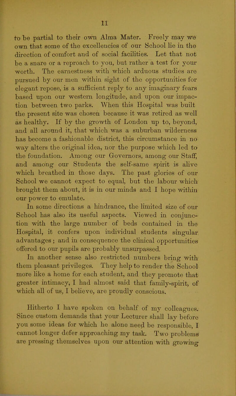 to be partial to their own Alraa Mater. Freely may -we own that some of the excellencies of our School lie in the direction of comfort and of social facilities. Let that not be a snare or a reproach to you, but rather a test for your worth. The earnestness with which arduous studies are piai'sued by our men within sight of the opportunities for elegant repose, is a sufficient reply to any imaginary fears based upon our western longitude, and upon our impac- tion between two parks. When this Hospital was built the present site was chosen because it was retired as well as healthy. If by the gi-owth of London up to, beyond, and all around it, that which was a suburban wilderness has become a fashionable district, this circumstance in no way alters the original idea, nor the purpose which led to the foundation. Among our Governors, among our Staff, and among our Students the self-same spirit is alive which breathed in those days. The past glories of our School we cannot expect to equal, but the labour which brought them about, it is in oux minds and I hope within our power to emulate. In some directions a hindrance, the limited size of our School has also its useful aspects. Viewed in conjunc- tion with the large number of beds contained in the Hospital, it confers upon individual students singular advantages; and in consequence the clinical opportunities offered to our pupils are probably unsurpassed. In another sense also restricted numbers bring with them pleasant privileges. They help to render the School more like a home for each student, and they promote that greater intimacy, I had almost said that family-spirit, of which all of us, I beheve, are proudly conscious. Hitherto I have spoken on behalf of my colleagues. Since custom demands that your Lectm-er shall lay before you some ideas for which he alone need be responsible, I cannot longer defer approaching my task. Two problems are pressing themselves upon our attention with growing