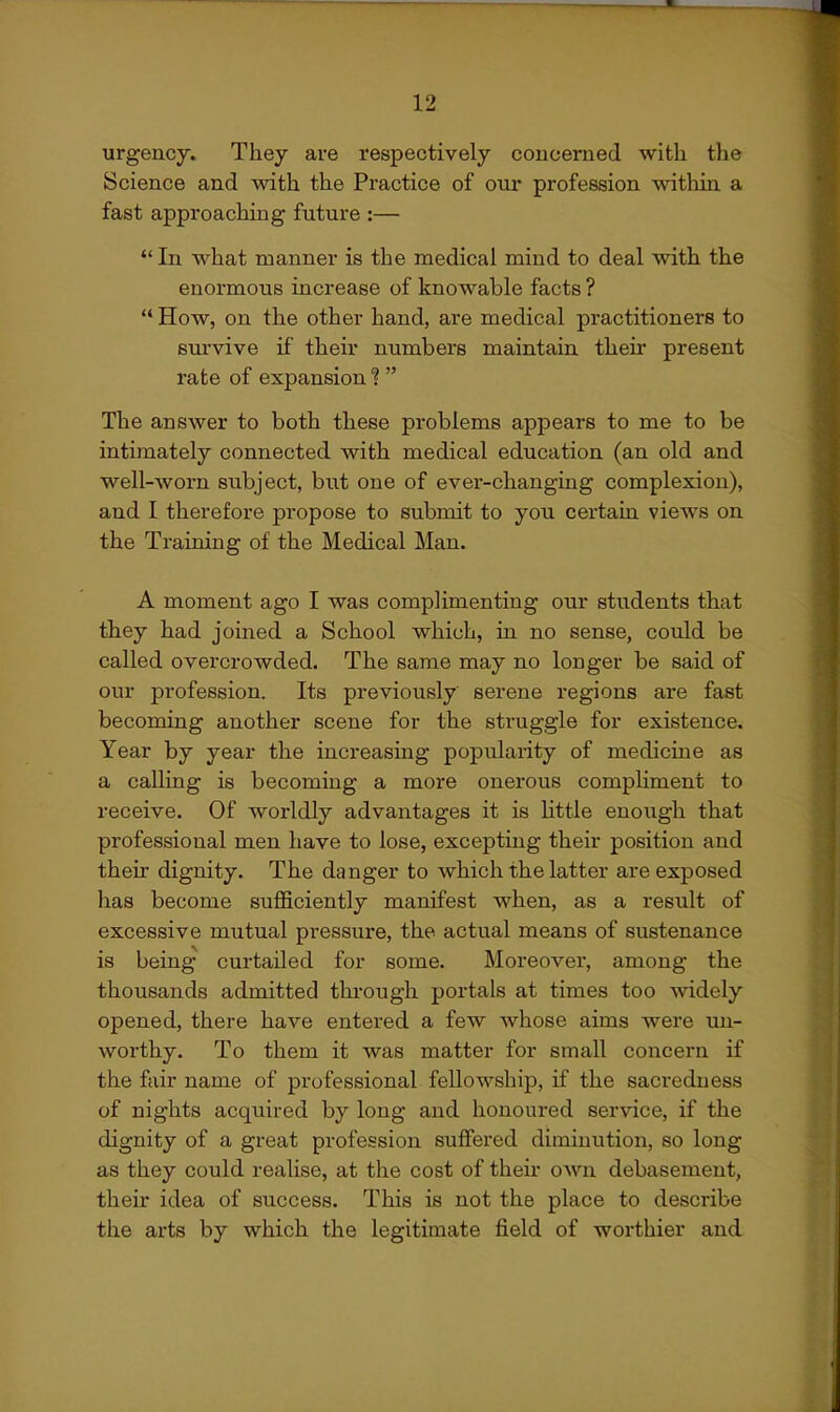 urgency. They are respectively concerned with the Science and with the Practice of oui- profession within a fast approaching future :— In what manner is the medical mind to deal with the enormous increase of knowable facts ?  How, on the other hand, are medical practitioners to sm-vive if their numbers maintain their present rate of expansion ?  The answer to both these problems appears to me to be intimately connected with medical education (an old and well-worn subject, but one of evei-changing complexion), and I therefore propose to submit to you certain views on the Training of the Medical Man. A moment ago I was complimenting our students that they had joined a School which, in no sense, could be called overcrowded. The same may no longer be said of our profession. Its previously serene regions are fast becoming another scene for the struggle for existence. Year by year the increasing popularity of medicine as a calling is becoming a more onerous compliment to receive. Of worldly advantages it is little enough that professional men have to lose, excepting their position and their dignity. The danger to which the latter are exposed has become sufficiently manifest when, as a result of excessive mutual pressure, the actual means of sustenance is being curtailed for some. Moreover, among the thousands admitted thi'ough portals at times too widely opened, there have entered a few whose aims were mx- worthy. To them it was matter for small concern if the fair name of professional fellowship, if the sacredness of nights acquired by long and honoured service, if the dignity of a great profession suffei'ed diminution, so long as they could realise, at the cost of their own debasement, their idea of success. This is not the place to describe the arts by which the legitimate field of worthier and