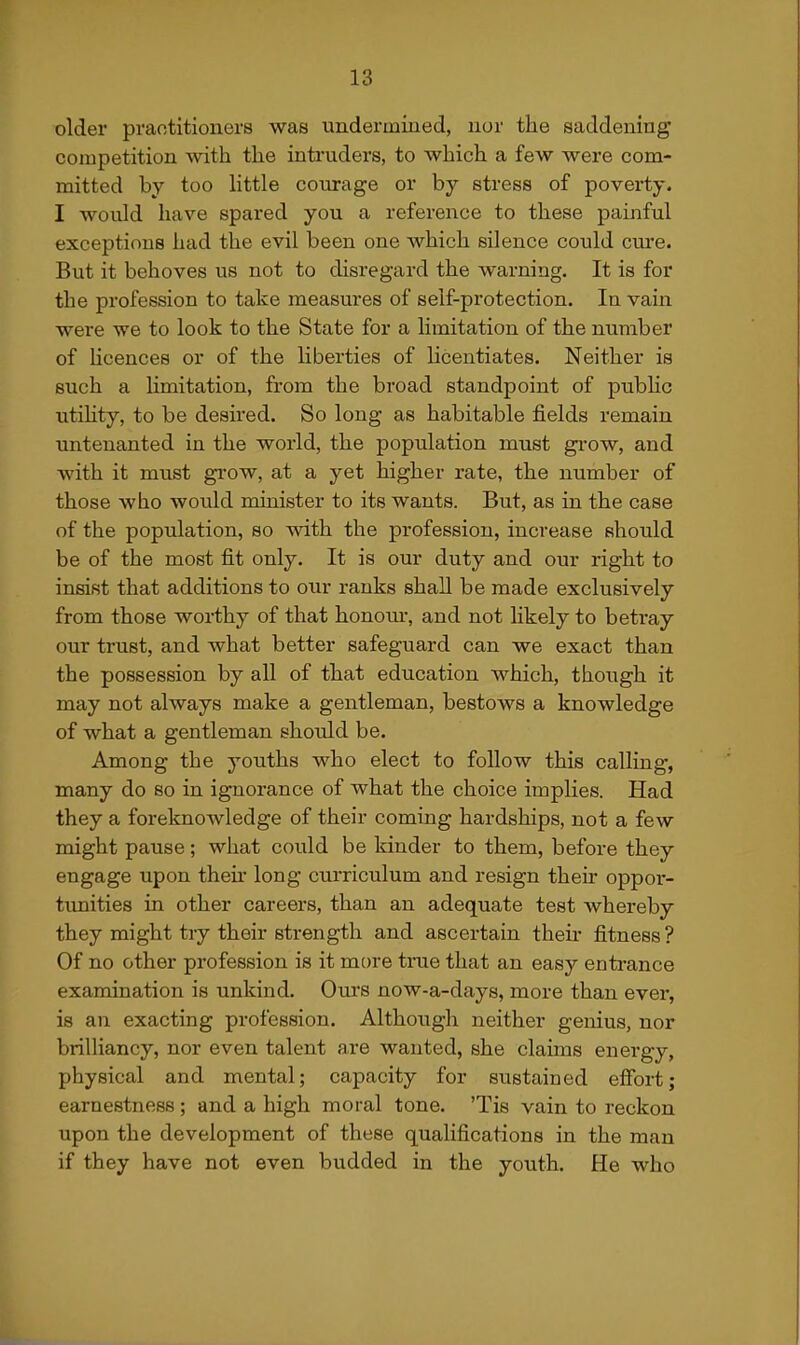 older praotitioners was undermiued, nor the saddening competition with the intruders, to which a few were com- mitted by too little courage or by stress of poverty, I would have spared you a reference to these painful exceptions had the evil been one which silence could ciu'e. But it behoves us not to disregard the warning. It is for the profession to take measures of self-protection. In vain were we to look to the State for a limitation of the number of Ucences or of the liberties of licentiates. Neither is such a limitation, from the broad standpoint of pubhc utihty, to be desired. So long as habitable fields remain untenanted in the world, the population must gi'ow, and with it must grow, at a yet higher rate, the number of those who would minister to its wants. But, as in the case of the population, so with the profession, increase should be of the most fit only. It is our duty and our right to insist that additions to our ranks shall be made exclusively from those worthy of that honour, and not likely to betray our trust, and what better safeguard can we exact than the possession by all of that education which, though it may not always make a gentleman, bestows a knowledge of what a gentleman should be. Among the youths who elect to follow this calling, many do so in ignorance of what the choice implies. Had they a foreknowledge of their coming hardships, not a few might pause; what could be kinder to them, before they engage upon then* long curriculum and resign their oppor- timities in other careers, than an adequate test whereby they might try their strength and ascertain then- fitness? Of no other profession is it more true that an easy enti-ance examination is unkind. Ours now-a-days, more than ever, is an exacting profession. Although neither genius, nor brilliancy, nor even talent are wanted, she claims energy, physical and mental; capacity for sustained effort; earnestness; and a high moral tone. 'Tis vain to reckon upon the development of these qualifications in the man if they have not even budded in the youth. He who