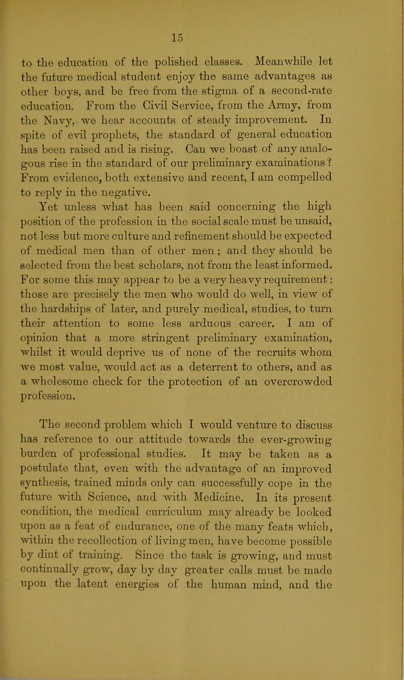 to the education of the pohshed classes. Meanwhile let the future medical student enjoy the same advantages as other boys, and be free from the stigma of a second-rate education. From the Civil Service, from the Ai-my, from the Navy, we hear accounts of steady improvement. In spite of evil prophets, the standard of general education has been raised and is rising. Can we boast of any analo- gous rise in the standard of om* preliminary examinations ? From evidence, both extensive and recent, I am compelled to reply in the negative. Yet tmless what has been said concerning the high position of the profession in the social scale must be unsaid, not less but more culture and refinement should be expected of medical men than of other men; and they should be selected from the best scholars, not from the least informed. For some this may appear to be a very heavy requirement: those are precisely the men who would do well, in view of the hardships of later, and piu-ely medical, studies, to turn their attention to some less arduous career. I am of opinion that a more stringent preliminary examination, whilst it would deprive us of none of the recruits whom we most value, would act as a deterrent to others, and as a wholesome check for the protection of an overcrowded profession. The second problem which I would venture to discuss has reference to our attitude towards the ever-growing btu'den of professional studies. It may be taken as a postulate that, even with the advantage of an improved synthesis, trained minds only can successfully cope in the futiu-e with Science, and with Medicine. In its present condition, the medical curriculum may already be looked upon as a feat of eudm'ance, one of the many feats which, within the recollection of Hvingmen, have become possible by dint of training. Since the task is growing, and must continually grow, day by day greater calls must be made upon the latent enei-gies of the human mind, and the