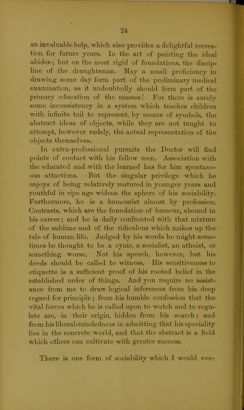 an invaluable help, which also provides a delightful recrea- tion for future years. In the art of painting the ideal abides; but on the most rigid of foundations, the discip- Hne of the draughtsman. May a small proficiency in drawing some day form part of the preliminary medical examination, as it undoubtedly should form part of the primary education of the masses! For there is surely some inconsistency in a system which teaches childi'en with infinite toil to represent, by means of symbols, the abstract ideas of objects, while they are not taught to attempt, however rudely, the actual repi'esentation of the objects themselves. In extra-professional pursuits the Doctor will find points of contact with his fellow men. Association with the educated and with the learned has for him spontane- ous attactions. But the singular privilege which he enjoys of being relatively matured in yoimger years and youthful in ripe age widens the sphere of his sociability. Furthei'more, he is a humourist almost by profession. Contrasts, which are the foundation of humour, abound in his career; and he is daily confronted with that mixture of the sublime and of the ridiculous which makes up the tale of human life. Judged by his words he might some- times be thought to be a cynic, a socialist, an atheist, or something worse. Not his speech, however, but liis deeds should be called to witness. His sensitiveness to etiquette is a sufficient proof of his rooted behef in the established order of things. And you require no assist- ance from me to draw logical inferences from his deep regard for principle ; from his humble confession that the vital forces which he is called upon to watch and to regu- late are, in their origin, hidden fcom his search; and from his liberal-mindeduess in admitting that his speciality lies in the concrete world, and that the abstract is a field which others can cultivate Avith gi-eater success. There is one form of sociability which I would ven-