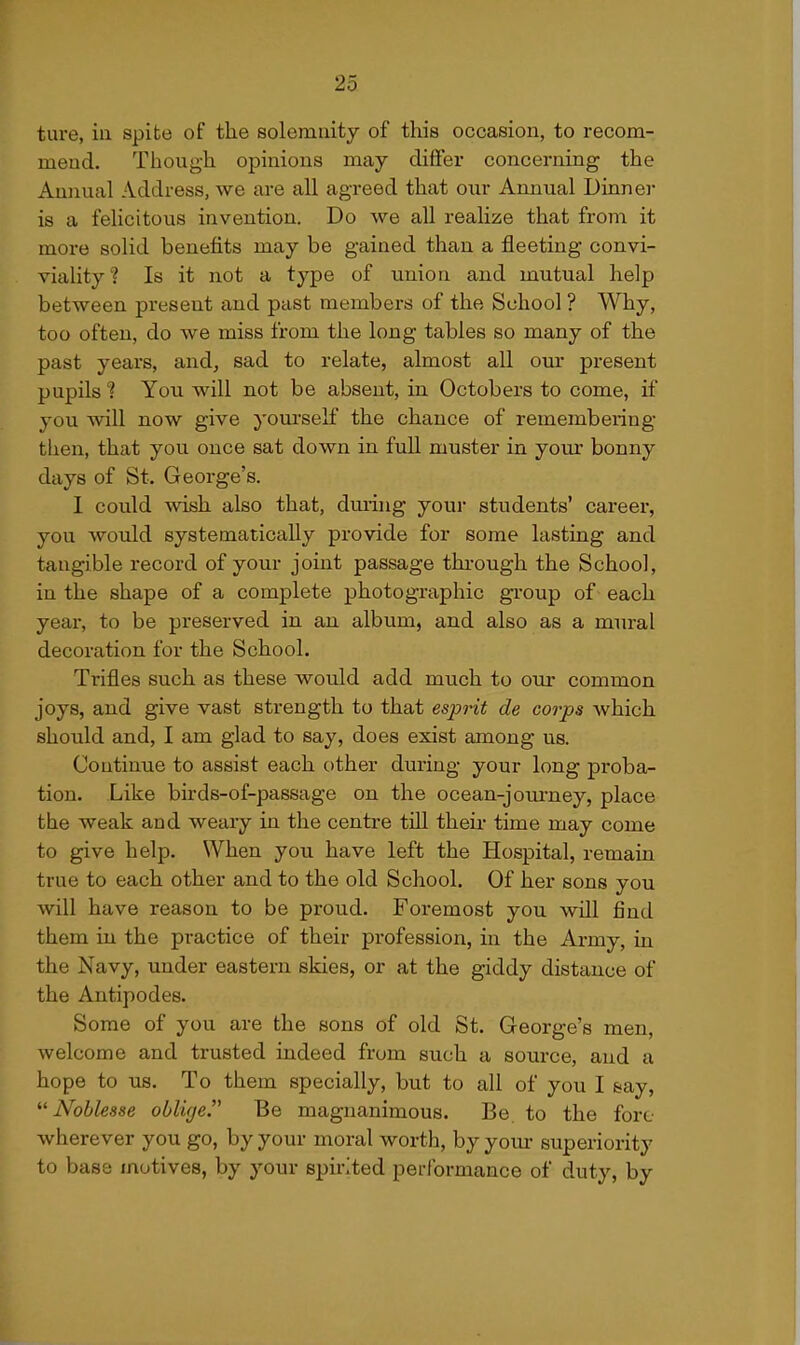 tare, iii spite of the solemnity of this occasion, to recom- mend. Though opinions may differ concerning the Annual Address, we are all agreed that o\ir Annual Dinner is a felicitous invention. Do we all realize that from it more solid benefits may be gained than a fleeting convi- viality ? Is it not a type of union and mutual help between present and past members of the School ? Why, too often, do we miss from the long tables so many of the past years, and, sad to relate, almost all our present pupils ? You will not be absent, in Octobers to come, if you will now give yourself the chance of remembering- then, that you once sat down in full muster in your bonny days of St. George's. I could wish also that, dming your students' career, you would systematically provide for some lasting and tangible record of your joint passage thi-ough the School, in the shape of a complete photographic group of each year, to be preserved in an album, and also as a mural decoration for the School. Ti'ifles such as these would add much to our common joys, and give vast strength to that esprit de corps which should and, I am glad to say, does exist among us. Continue to assist each other during your long proba- tion. Like birds-of-passage on the ocean-joui'ney, place the weak and weary in the centre till theii* time may come to give help. When you have left the Hospital, remain true to each other and to the old School. Of her sons you will have reason to be proud. Foremost you will find them in the practice of their profession, in the Army, in the Navy, under eastern skies, or at the giddy distance of the Antipodes. Some of you are the sons of old St. George's men, welcome and trusted indeed from such a source, and a hope to us. To them specially, but to all of you I &ay, Noblesse oblige. Be magnanimous. Be to the fore wherever you go, by your moral worth, by your superiority to base motives, by your spirited performance of duty, by