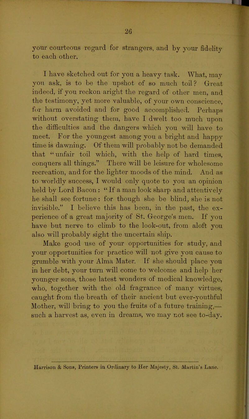 your courteous regard for strangers, and by your fidelity to each other. I have sketched out for you a heavy task. What, may yon ask, is to be the upshot of so much toil? Great indeed, if you reckon aright the regard of other men, and the testimony, yet more valuable, of your own conscience, for harm avoided and for good accomplished. Perhaps without overstating them, have I dwelt too much upon the difficulties and the dangers which you Avill have to meet. For the youngest among you a bright and happy time is dawning. Of them will probably not be demanded that unfair toil which, with the help of hard times, conquers all things. There will be leisure for wholesome recreation, and for the lighter moods of the mind. And as to worldly siiccess, I would only quote to you an opinion held by Lord Bacon:  If a man look sharp and attentively be shall see fortune : for though she be bhnd, she is not invisible. I believe this has been, in the past, the ex- perience of a great majority of St. George's men. If you have but nerve to climb to the look-out, from aloft you also will probably sight the uncertain ship. Make good use of your opportunities for study, and your opportunities for practice will not give you cause to grumble with your Alma Mater. If she should place you in her debt, your turn will come to welcome and help her yoxmger sons, those latest wonders of medical loiowledge, who, together with the old fragrance of many virtues, caught from the breath of theh ancient but ever-youthful Mother, will bring to you the fruits of a future training,— such a harvest as, even in dreams, we may not see to-day. Harrison & Sons, Printers in Ordinary to Her Majesty, St. Murtin's Lane.