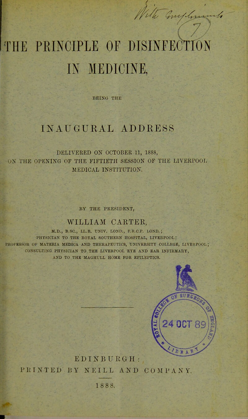 THE PRINCIPLE OF DISINFECTTON IN MEDICINE, BEING THE INAUGURAL ADDRESS DELIVERED ON OCTOBER 11, 1888, iX THE OPENI^^G OF THE FIFTIETH SESSION OF THE LIVERPOOr, MEDICAL INSTITUTION. BY THE PRESIDENT, WILLIAM CARTER, M.D., B.SC, ri.B. UNIV. LOND., F.U.C.P. LOND. ; PHYSICIAN TO THE EOYAL SOUTHERN HOSPITAL, LIVERPOOL; PK0KK8S0K OF MATERIA MEDICA AND THERAPEUTICS, UNIVERSITY COLLEGE, LIVBKPOOL; CONSULTING PHYSICIAN TO THE LIVEKPOOL EYE AND EAR INFIUMAnY, AND TO THE MAGHULL HOME FOR EPILEPTICS. EDINBURGH: PRINTED ]; Y NEILL AND COMPANY. 1 888.