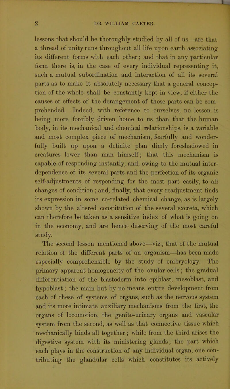 lessons that should be thoroughly studied by all of us—are that a thread of unity runs throughout all life upon earth associating its diflferent forms with each other; and that in any particular form there is, in the case of every individual representing it, such a mutual subordination and interaction of all its several parts as to make it absolutely necessary that a general concep- tion of the whole shall be constantly kept in view, if either the causes or eflfects of the derangement of those parts can be com- prehended. Indeed, with reference to ourselves, no lesson is being more forcibly driven home to us than that the human body, in its mechanical and chemical relationships, is a variable and most complex piece of mechanism, fearfully and wonder- fully built up upon a definite plan dimly foreshadowed in creatures lower than man himself; that this mechanism is capable of responding instantly, and, owing to the mutual inter- dependence of its several parts and the perfection of its organic self-adjustments, of responding for the most part easily, to all changes of condition; and, finally, that every readjustment finds its expression in some co-related chemical change, as is largely shown by the altered constitution of the several excreta, which can therefore be taken as a sensitive index of what is going on in the economy, and are hence- deserving of the most careful study. The second lesson mentioned above—viz., that of the mutual relation of the different parts of an organism—has been made especially comprehensible by the study of embryology. The primary apparent homogeneity of the ovular cells ; the gradual differentiation of the blastoderm into epiblast, mesoblast, and hypoblast; the main but by no means entire development from each of these of systems of organs, such as the nervous system and its more intimate auxiliary mechanisms from the first, the organs of locomotion, the genito-urinary organs and vascular system from the second, as well as that connective tissue which mechanically binds all together; while from the third arises the digestive system with its ministering glands; the part which each plays in the construction of any individual organ, one con- tributing the glandular cells which constitutes its actively