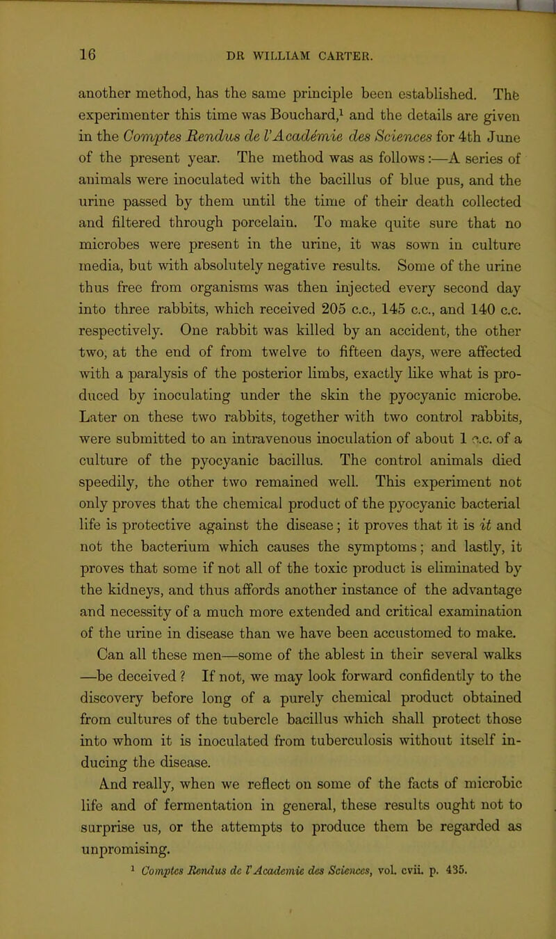 another method, has the same principle been established. Thfe experimenter this time was Bouchard,^ and the details are given in the Gomptes Rendus de I'Acaddmie des Sciences for 4th June of the present year. The method was as follows:—A series of animals were inoculated with the bacillus of blue pus, and the urine passed by them until the time of their death collected and filtered through porcelain. To make quite sure that no microbes were present in the urine, it was sown in culture media, but with absolutely negative results. Some of the urine thus free from organisms was then injected every second day into three rabbits, which received 205 c.c, 145 c.c, and 140 c.c. respectively. One rabbit was killed by an accident, the other two, at the end of from twelve to fifteen days, were affected with a paralysis of the posterior limbs, exactly like what is pro- duced by inoculating under the skin the pyocyanic microbe. Later on these two rabbits, together with two control rabbits, were submitted to an intravenous inoculation of about 1 ac. of a culture of the pyocyanic bacillus. The control animals died speedily, the other two remained well. This experiment not only proves that the chemical product of the pyocyanic bacterial life is protective against the disease; it proves that it is it and not the bacterium which causes the symptoms; and lastly, it proves that some if not all of the toxic product is eliminated by the kidneys, and thus affords another instance of the advantage and necessity of a much more extended and critical examination of the urine in disease than we have been accustomed to make. Can all these men—some of the ablest in their several walks —^be deceived ? If not, we may look forward confidently to the discovery before long of a purely chemical product obtained from cultures of the tubercle bacillus which shall protect those into whom it is inoculated from tuberculosis without itself in- ducing the disease. And really, when we reflect on some of the facts of microbic life and of fermentation in general, these results ought not to surprise us, or the attempts to produce them be regarded as unpromising. ^ Comptcs Rendus dc VAcademic des Sciences, vol. cvii. p. 435.