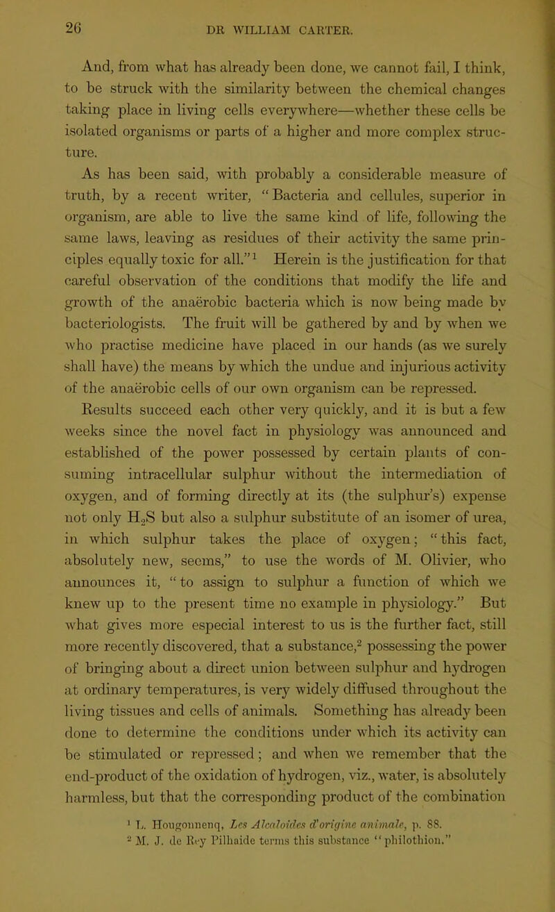 And, from what has already been done, we cannot fail, I think, to be struck with the similarity between the chemical changes taking place in living cells everywhere—whether these cells be isolated organisms or parts of a higher and more complex struc- ture. As has been said, with probably a considerable measure of truth, by a recent writer, Bacteria and cellules, superior in organism, are able to live the same kind of life, following the same laws, leaving as residues of their activity the same prin- ciples equally toxic for all.^ Herein is the justification for that careful observation of the conditions that modify the life and growth of the anaerobic bacteria which is now being made by bacteriologists. The fruit will be gathered by and by Avhen we who practise medicine have placed in our hands (as we surely shall have) the means by which the undue and injurious activity of the anaerobic cells of our own organism can be repressed. Eesults succeed each other very quickly, and it is but a few weeks since the novel fact in physiology was announced and established of the power possessed by certain plants of con- suming intracellular sulphur without the intermediation of oxygen, and of forming directly at its (the sulphm-'s) expense not only HgS but also a sulphur substitute of an isomer of urea, in which sulphur takes the place of oxygen; this fact, absolutely new, seems, to use the words of M. Olivier, who announces it,  to assign to sulphur a fimction of which we knew up to the present time no example in phj'siology. But what gives more especial interest to us is the further fact, still more recently discovered, that a substance,^ possessing the power of bringing about a direct union between sulphur and hydrogen at ordinary temperatures, is very widely diffused throughout the living tissues and cells of animals. Something has already been done to determine the conditions under which its activity can be stimulated or repressed; and when we remember that the end-product of the oxidation of hydrogen, viz., water, is absolutely harmless, but that the corresponding product of the combination ' L. HouRonnenq, Lcs Alcahndca d'originc animnlr, \\. 88. ^ M. J. dc Rry Pillinide tonus this substance  pliilotliioii.