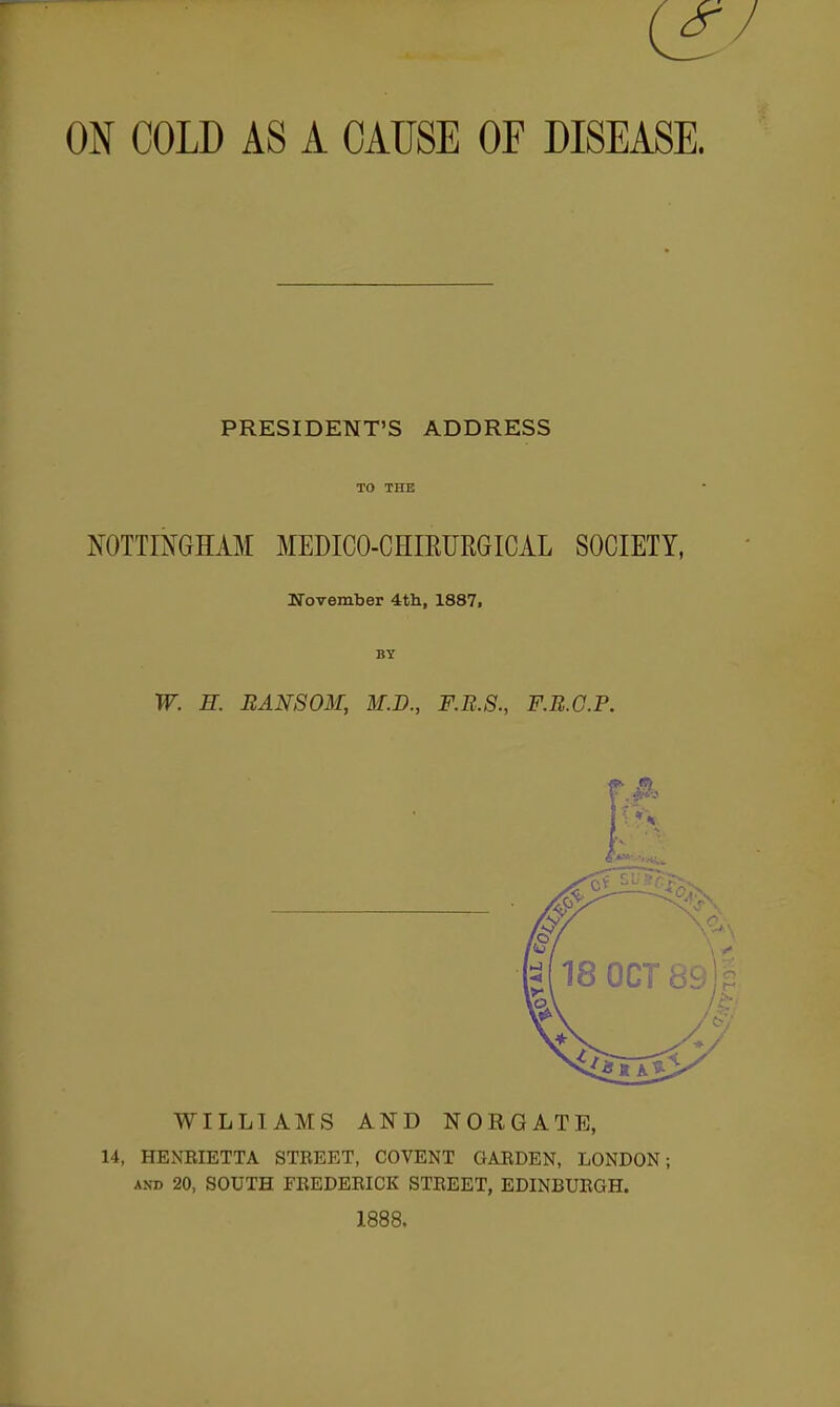 ON COLD AS A CAUSE OF DISEASE. PRESIDENT'S ADDRESS TO THE NOTTINGHAM MEDICO-CHIEURGICAL SOCIETY, November 4tli, 1887, BY W. E. RANSOM, M.D., F.R.S., F.B.C.P. ■ ^ fit WILLIAMS AND NORGATE, 14, HENEIETTA STREET, COVENT GABDEN, LONDON; AND 20, SOUTH FBEDERICK STREET, EDINBURGH. 1888.